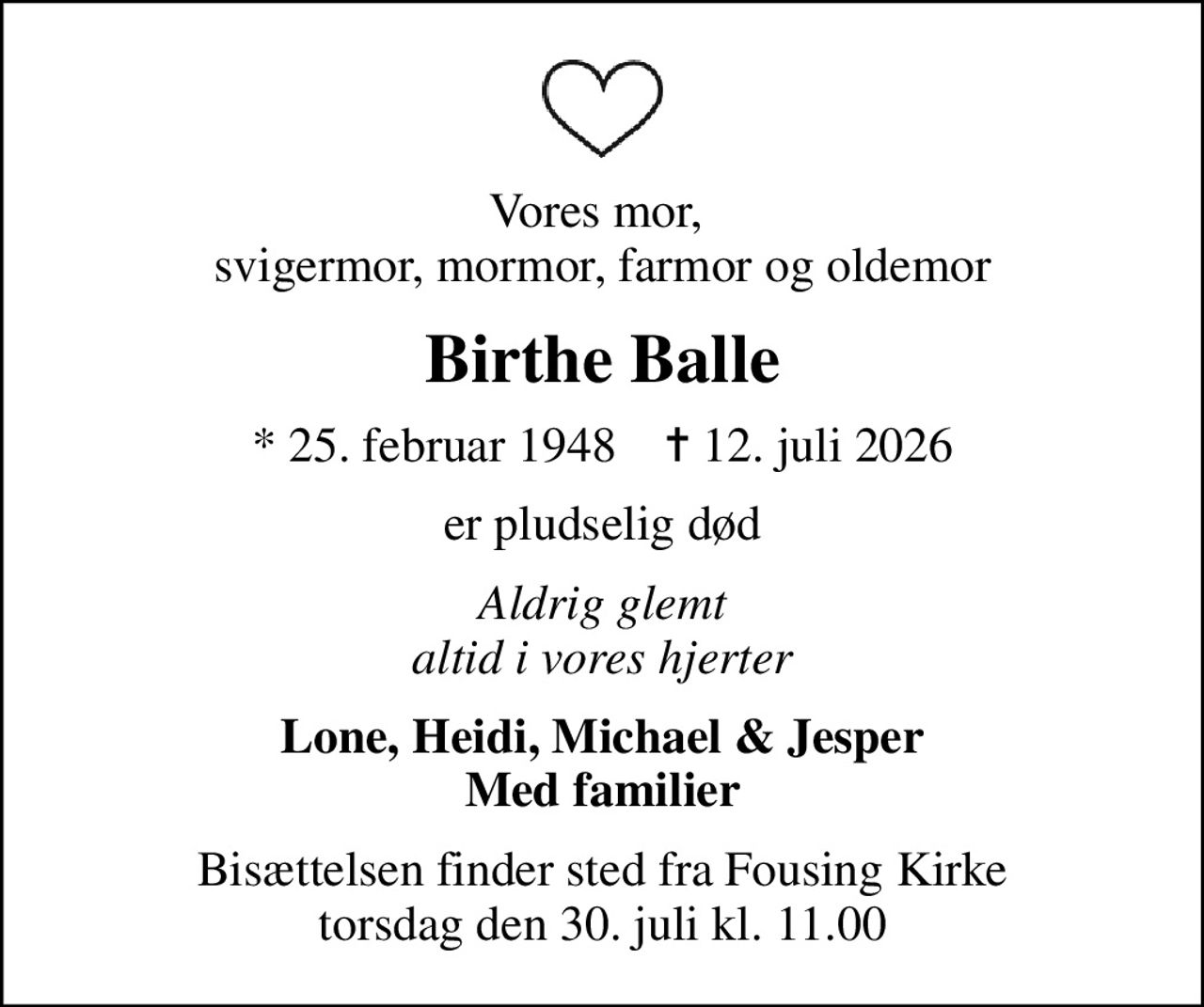 Vores mor,  svigermor, mormor, farmor og oldemor
Birthe Balle
* 25. februar 1948    ✝ 12. juli 2026
er pludselig død
Aldrig glemt altid i vores hjerter
Lone, Heidi, Michael & Jesper Med familier
Bisættelsen finder sted fra Fousing Kirke  torsdag den 30. juli kl. 11.00
