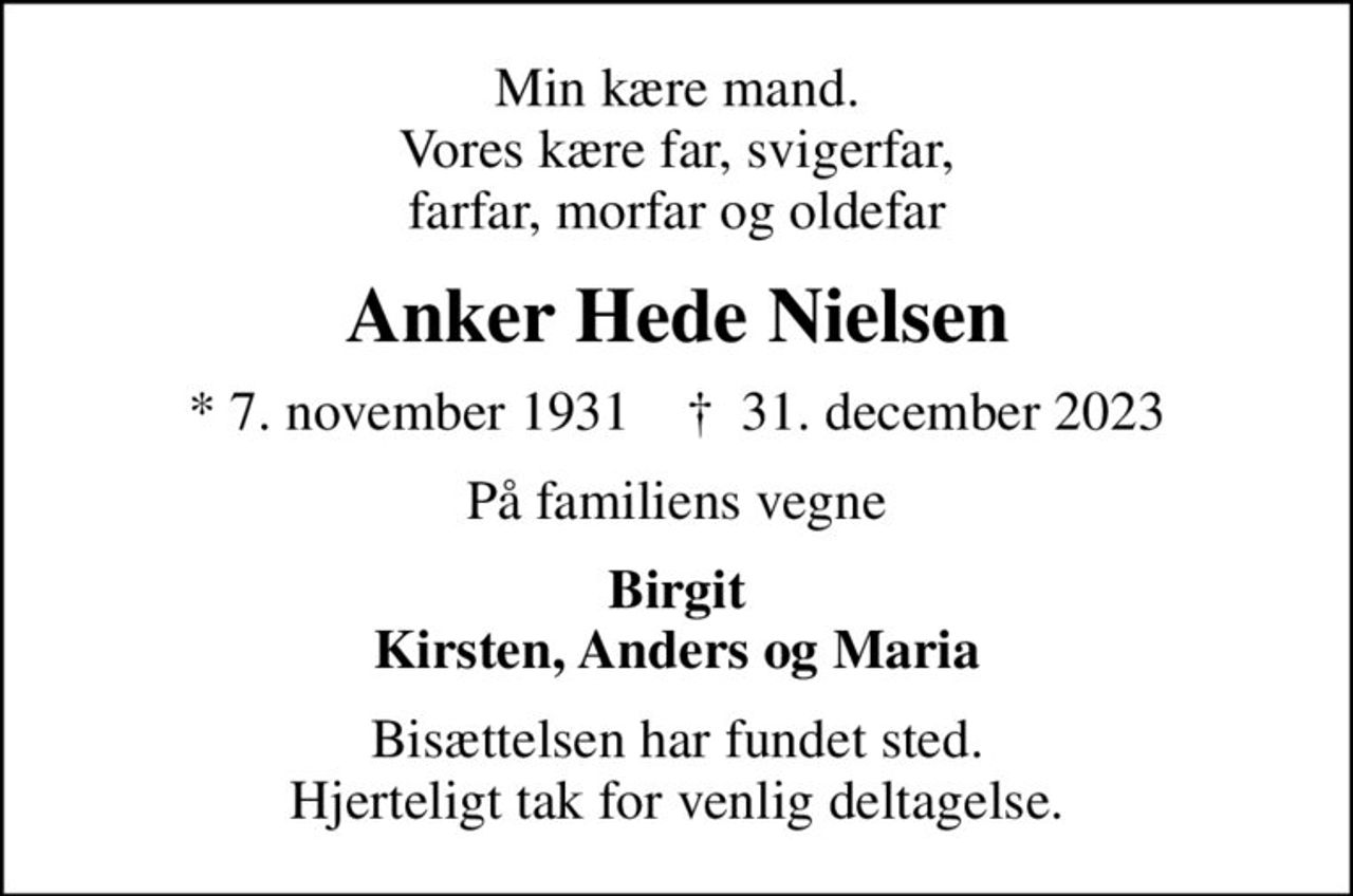 Min kære mand. Vores kære far, svigerfar, farfar, morfar og oldefar
Anker Hede Nielsen
* 7. november 1931    ✝ 31. december 2023
På familiens vegne
Birgit Kirsten, Anders og Maria
Bisættelsen har fundet sted. Hjerteligt tak for venlig deltagelse.