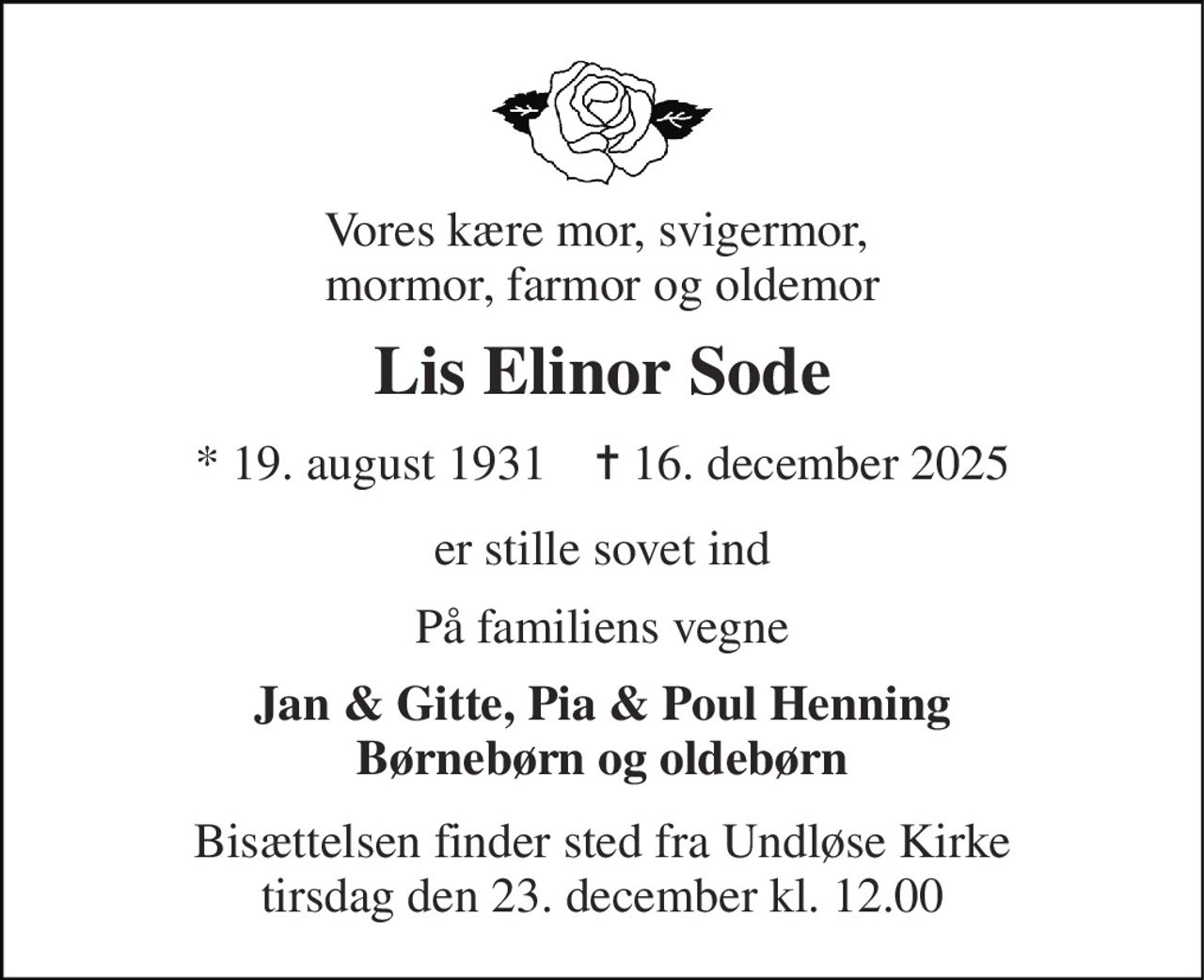 Vores kære mor, svigermor,  mormor, farmor og oldemor 
Lis Elinor Sode 
* 19. august 1931    ✝ 16. december 2025 
er stille sovet ind 
På familiens vegne 
Jan & Gitte, Pia & Poul Henning Børnebørn og oldebørn 
Bisættelsen finder sted fra Undløse Kirke tirsdag den 23. december kl. 12.00
