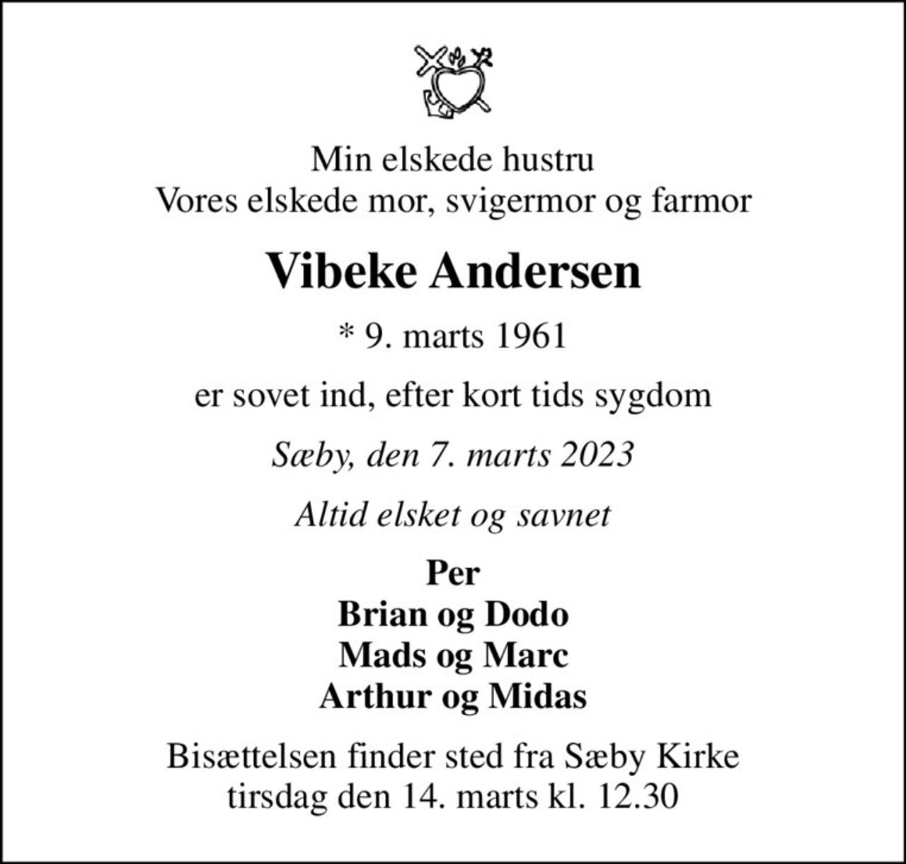Min elskede hustru Vores elskede mor, svigermor og farmor
Vibeke Andersen
* 9. marts 1961
er sovet ind, efter kort tids sygdom
Sæby, den 7. marts 2023
Altid elsket og savnet
Per Brian og Dodo Mads og Marc Arthur og Midas
Bisættelsen finder sted fra Sæby Kirke  tirsdag den 14. marts kl. 12.30