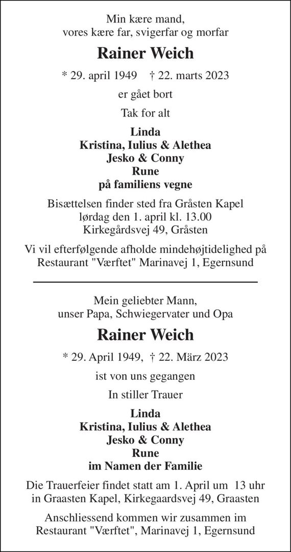 Min kære mand, vores kære far, svigerfar og morfar 
Rainer Weich 
*&#x200B; 29. april 1949&#x200B;    &#x2020;&#x200B; 22. marts 2023 
er gået bort 
Tak for alt 
Linda Kristina, Iulius & Alethea Jesko & Conny Rune på familiens vegne 
Bisættelsen&#x200B; finder sted fra Gråsten Kapel&#x200B; lørdag den 1. april&#x200B; kl. 13.00 Kirkegårdsvej 49, Gråsten 
Vi vil efterfølgende afholde mindehøjtidelighed på Restaurant "Værftet" Marinavej 1, Egernsund 
Mein geliebter Mann, unser Papa, Schwiegervater und Opa 
Rainer Weich 
* 29. April 1949,  &#x2020; 22. März 2023 
ist von uns gegangen 
In stiller Trauer 
Linda Kristina, Iulius & Alethea Jesko & Conny Rune im Namen der Familie 
Die Trauerfeier findet statt am 1. April um  13 uhr in Graasten Kapel, Kirkegaardsvej 49, Graasten 
Anschliessend kommen wir zusammen im Restaurant "Værftet", Marinavej 1, Egernsund