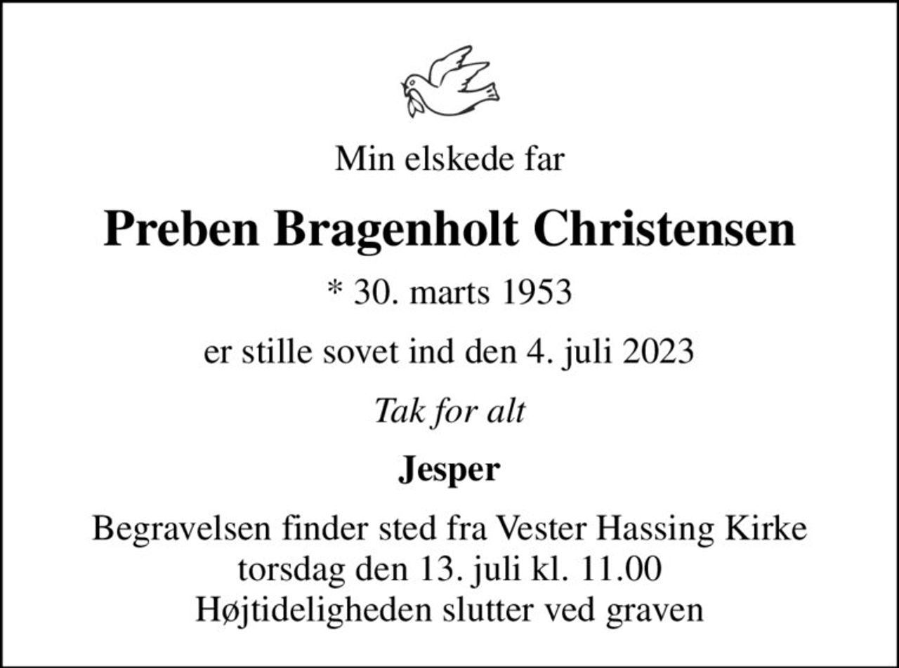 Min elskede far
Preben Bragenholt Christensen
* 30. marts 1953
er stille sovet ind den 4. juli 2023
Tak for alt
Jesper
Begravelsen finder sted fra Vester Hassing Kirke  torsdag den 13. juli kl. 11.00  Højtideligheden slutter ved graven