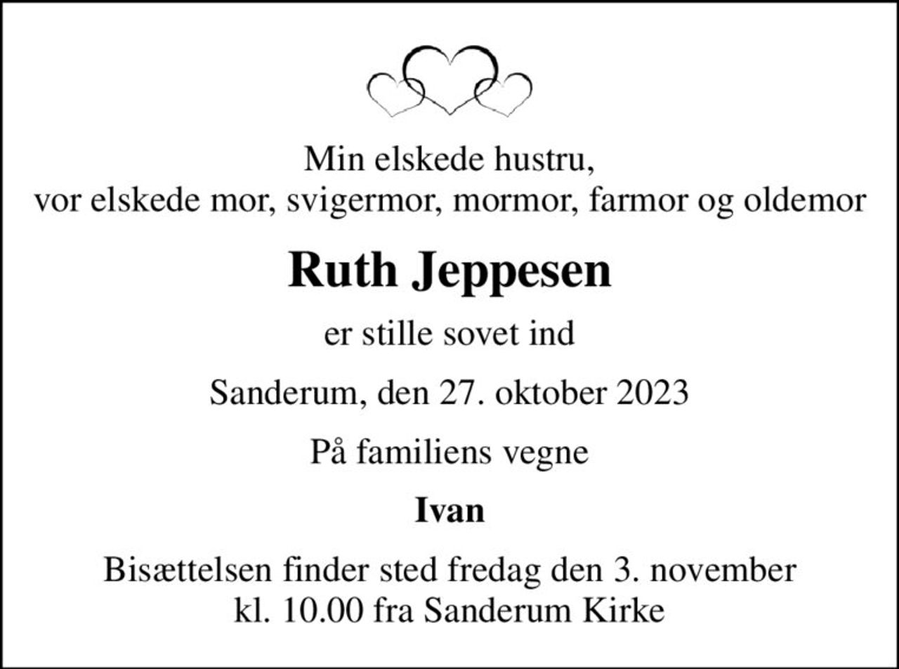 Min elskede hustru, vor elskede mor, svigermor, mormor, farmor og oldemor
Ruth Jeppesen
er stille sovet ind
Sanderum, den 27. oktober 2023
På familiens vegne
Ivan
Bisættelsen finder sted fredag den 3. november kl. 10.00 fra Sanderum Kirke