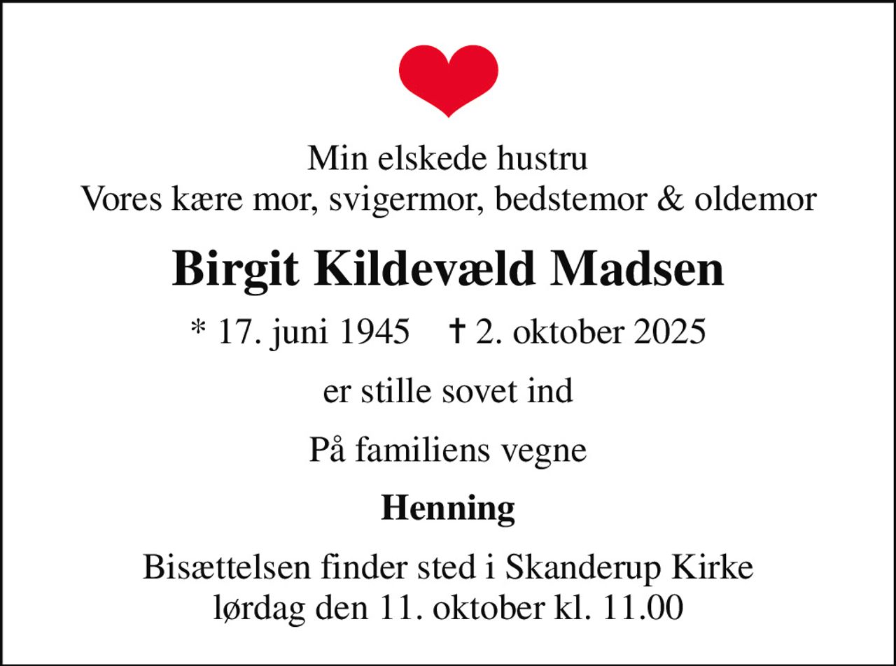 Min elskede hustru Vores kære mor, svigermor, bedstemor & oldemor
Birgit Kildevæld Madsen
* 17. juni 1945    ✝ 2. oktober 2025
er stille sovet ind
På familiens vegne
Henning
Bisættelsen finder sted i Skanderup Kirke  lørdag den 11. oktober kl. 11.00