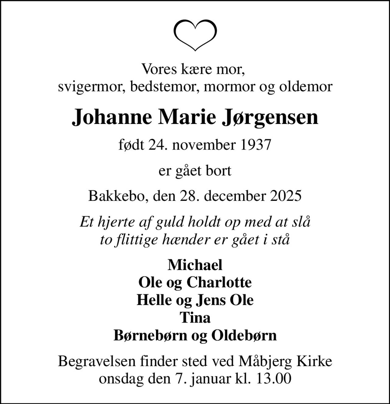 Vores kære mor,  svigermor, bedstemor, mormor og oldemor
Johanne Marie Jørgensen
født 24. november 1937
er gået bort
Bakkebo, den 28. december 2025
Et hjerte af guld holdt op med at slå to flittige hænder er gået i stå
Michael Ole og Charlotte Helle og Jens Ole Tina Børnebørn og Oldebørn
Begravelsen finder sted ved Måbjerg Kirke  onsdag den 7. januar kl. 13.00