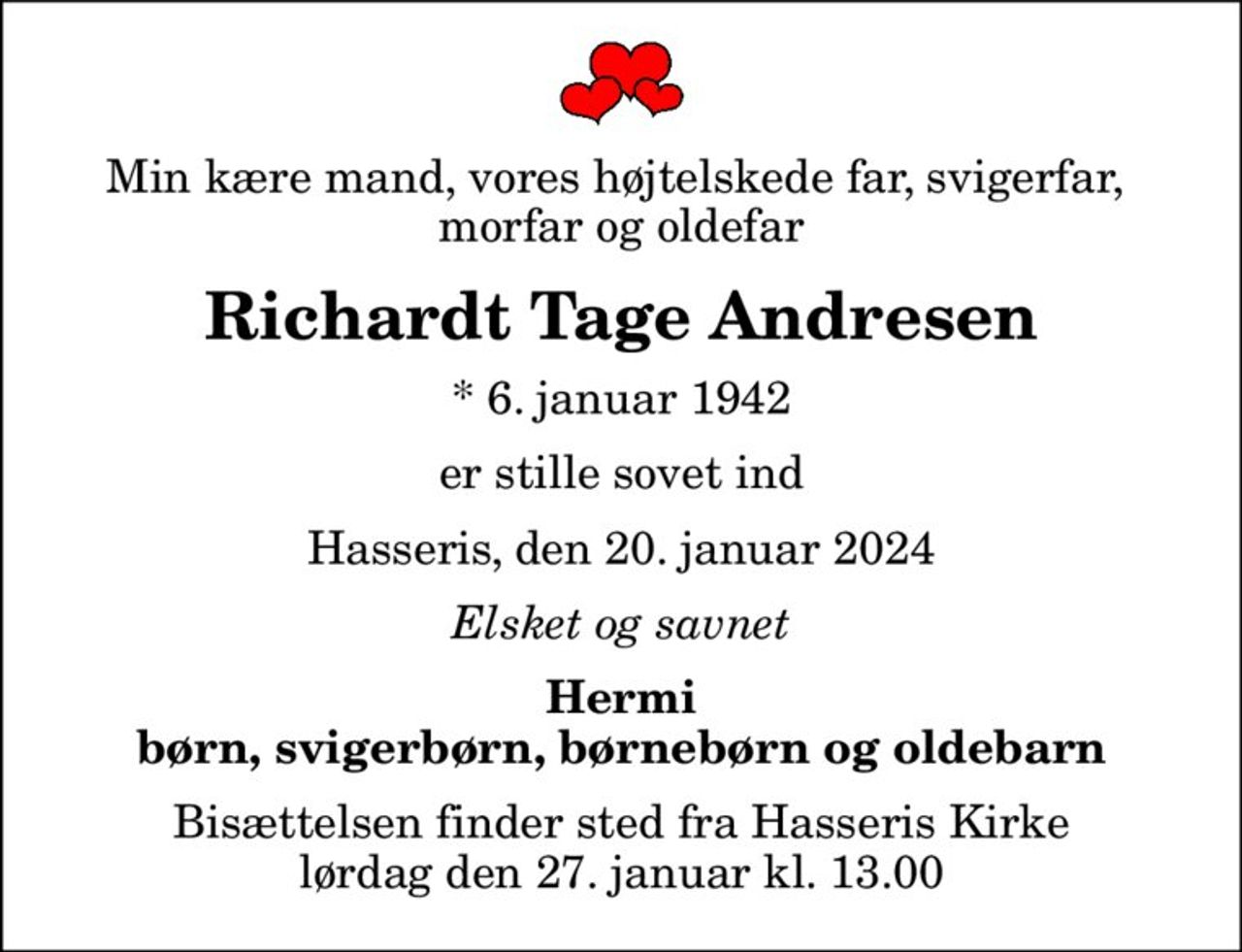 Min kære mand, vores højtelskede far, svigerfar,  morfar og oldefar
Richardt Tage Andresen
* 6. januar 1942
er stille sovet ind
Hasseris, den 20. januar 2024
Elsket og savnet
Hermi børn, svigerbørn, børnebørn og oldebarn
Bisættelsen finder sted fra Hasseris Kirke  lørdag den 27. januar kl. 13.00