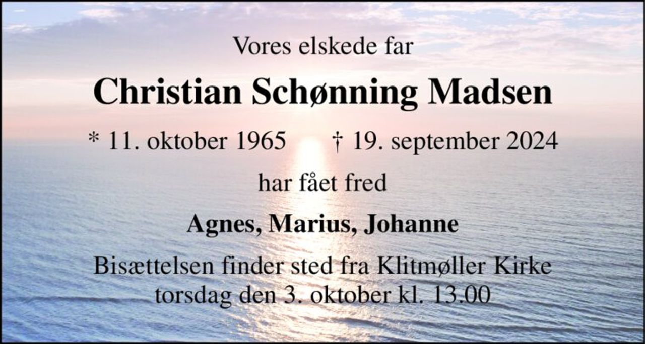 Vores elskede far 
Christian Schønning Madsen 
* 11. oktober 1965 
† 19. september 2024 
har fået fred 
Agnes, Marius, Johanne 
Bisættelsen finder sted fra Klitmøller Kirke torsdag den 3. oktober kl. 13.00