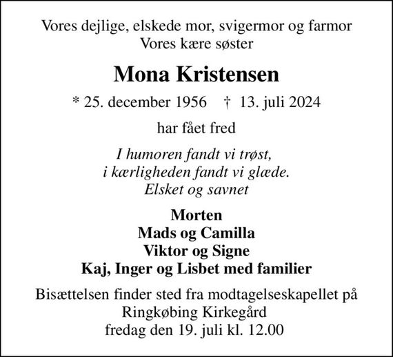 Vores dejlige, elskede mor, svigermor og farmor Vores kære søster
Mona Kristensen
* 25. december 1956    &#x271d; 13. juli 2024
har fået fred
I humoren fandt vi trøst,  i kærligheden fandt vi glæde. Elsket og savnet
Morten Mads og Camilla Viktor og Signe Kaj, Inger og Lisbet med familier
Bisættelsen finder sted fra modtagelseskapellet på Ringkøbing Kirkegård  fredag den 19. juli kl. 12.00