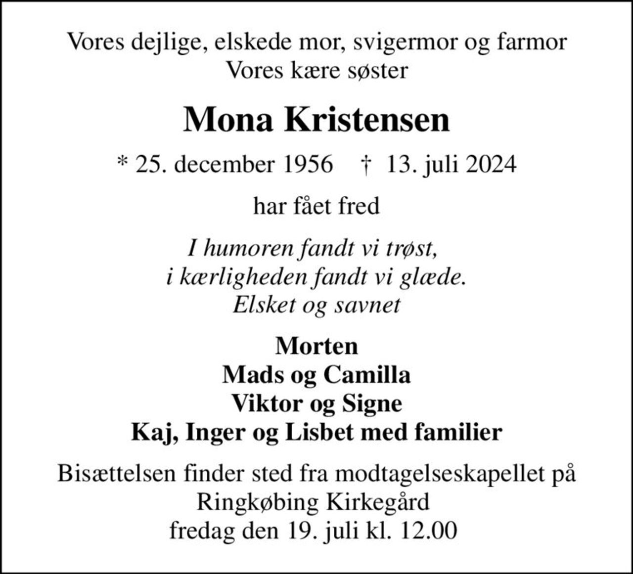 Vores dejlige, elskede mor, svigermor og farmor Vores kære søster
Mona Kristensen
* 25. december 1956    ✝ 13. juli 2024
har fået fred
I humoren fandt vi trøst,  i kærligheden fandt vi glæde. Elsket og savnet
Morten Mads og Camilla Viktor og Signe Kaj, Inger og Lisbet med familier
Bisættelsen finder sted fra modtagelseskapellet på Ringkøbing Kirkegård  fredag den 19. juli kl. 12.00