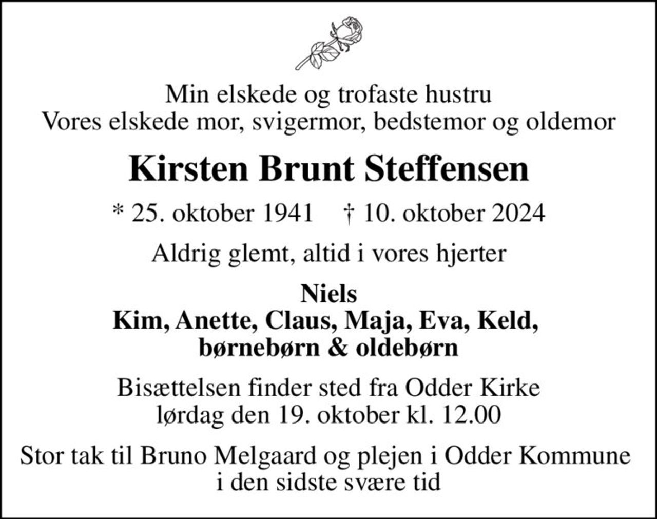 Min elskede og trofaste hustru Vores elskede mor, svigermor, bedstemor og oldemor
Kirsten Brunt Steffensen
* 25. oktober 1941    ✝ 10. oktober 2024
Aldrig glemt, altid i vores hjerter
Niels Kim, Anette, Claus, Maja, Eva, Keld,  børnebørn & oldebørn
Bisættelsen finder sted fra Odder Kirke  lørdag den 19. oktober kl. 12.00 
Stor tak til Bruno Melgaard og plejen i Odder Kommune  i den sidste svære tid