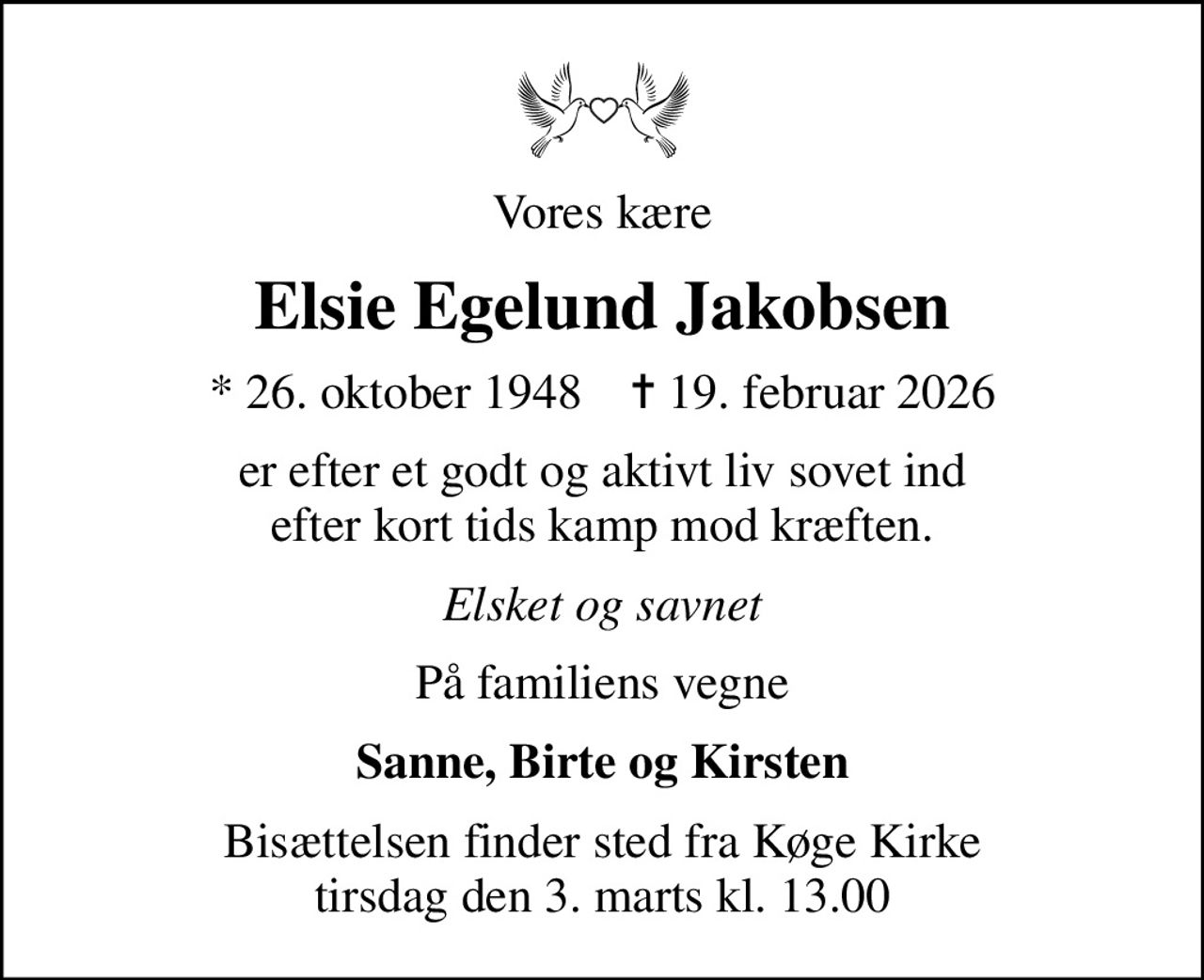Vores kære
Elsie Egelund Jakobsen
* 26. oktober 1948    ✝ 19. februar 2026
er efter et godt og aktivt liv sovet ind efter kort tids kamp mod kræften.
Elsket og savnet
På familiens vegne
Sanne, Birte og Kirsten
Bisættelsen finder sted fra Køge Kirke  tirsdag den 3. marts kl. 13.00