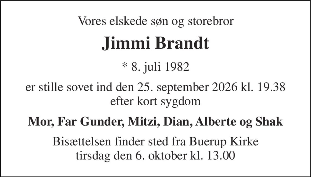 Vores elskede søn og storebror 
Jimmi Brandt 
*​ 8. juli 1982 
er stille sovet ind den 25. september 2026 kl. 19.38 efter kort sygdom 
Mor, Far Gunder, Mitzi, Dian, Alberte og Shak 
Bisættelsen​ finder sted fra Buerup Kirke​ tirsdag den 6. oktober​ kl. 13.00