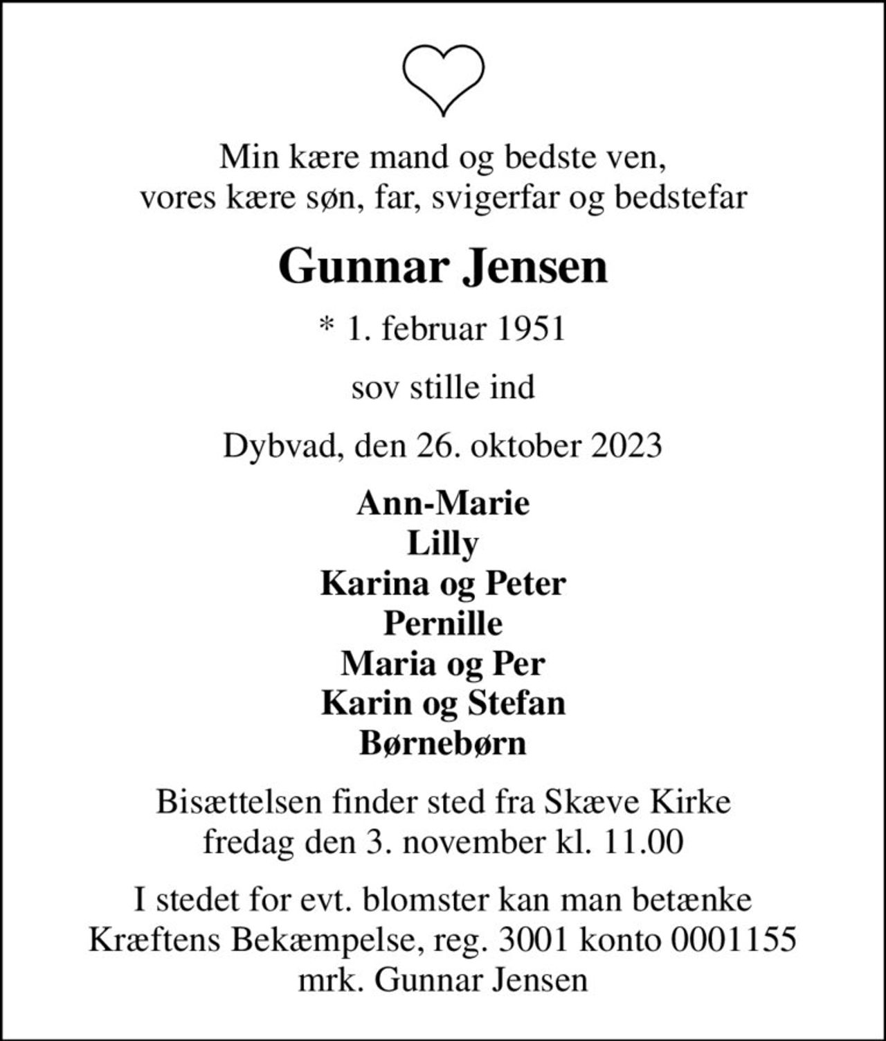 Min kære mand og bedste ven, vores kære søn, far, svigerfar og bedstefar
Gunnar Jensen
* 1. februar 1951
sov stille ind
Dybvad, den 26. oktober 2023
Ann-Marie Lilly Karina og Peter Pernille Maria og Per Karin og Stefan Børnebørn
Bisættelsen finder sted fra Skæve Kirke  fredag den 3. november kl. 11.00 
I stedet for evt. blomster kan man betænke
					Kræftens Bekæmpelse reg.3001konto0001155mrk. Gunnar
					Jensen