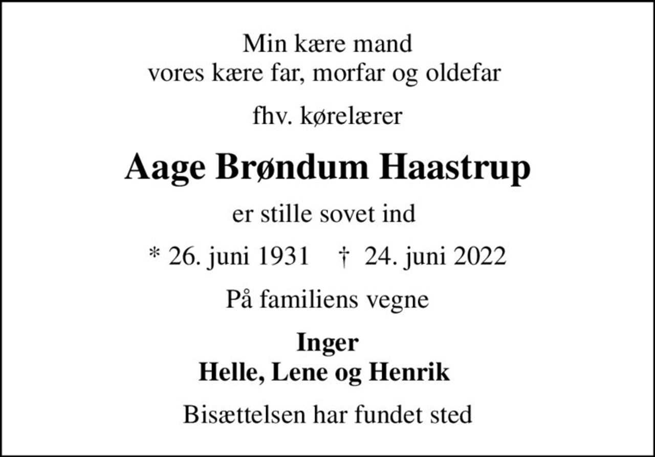Min kære mand vores kære far, morfar og oldefar 
fhv. kørelærer
Aage Brøndum Haastrup
er stille sovet ind 
* 26. juni 1931    ✝ 24. juni 2022
På familiens vegne
Inger Helle, Lene og Henrik 
Bisættelsen har fundet sted