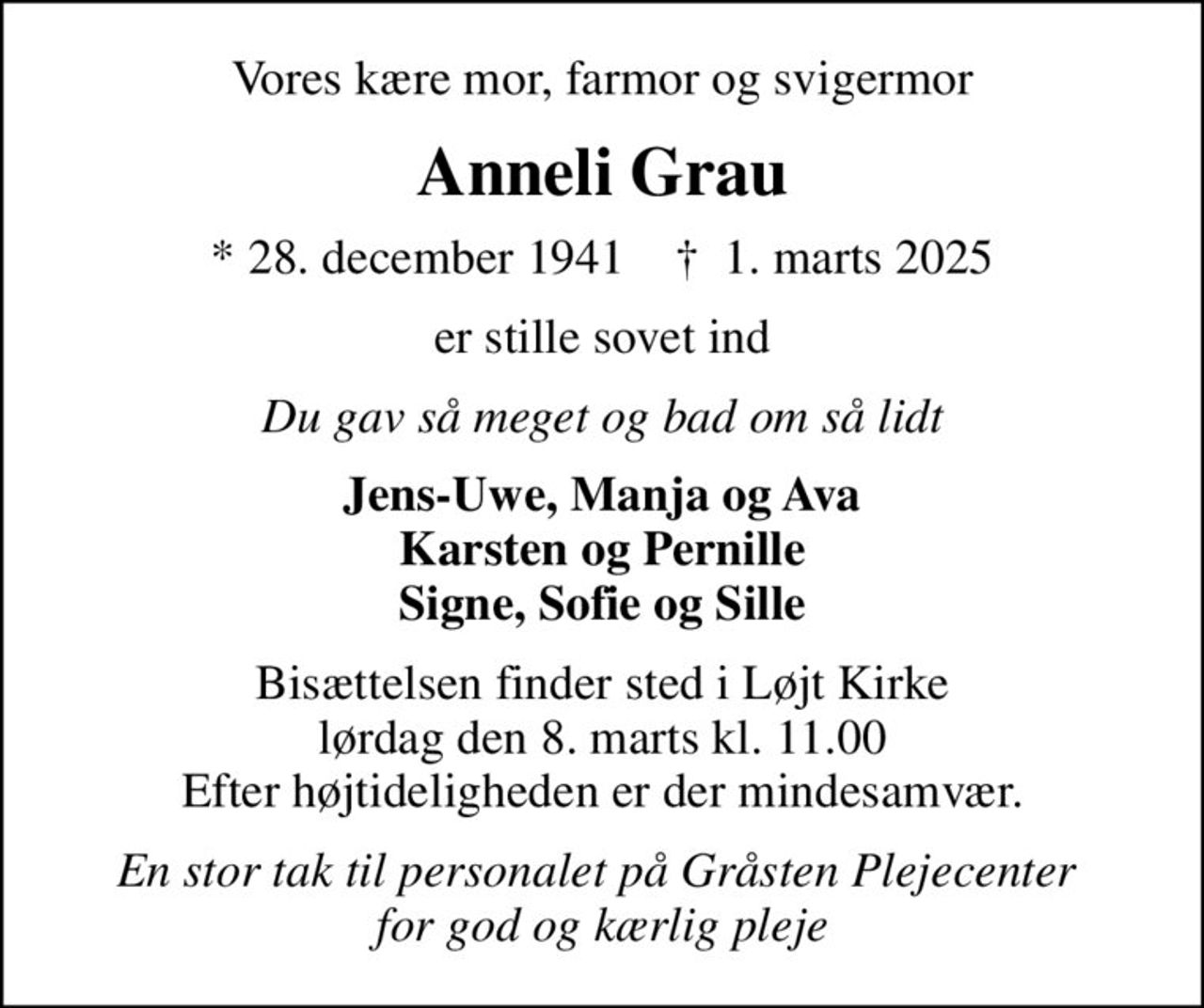 Vores kære mor, farmor og svigermor
Anneli Grau
* 28. december 1941    ✝ 1. marts 2025
er stille sovet ind
Du gav så meget og bad om så lidt
Jens-Uwe, Manja og Ava Karsten og Pernille Signe, Sofie og Sille
Bisættelsen finder sted i Løjt Kirke  lørdag den 8. marts kl. 11.00  Efter højtideligheden er der mindesamvær.
En stor tak til personalet på Gråsten Plejecenter  for god og kærlig pleje