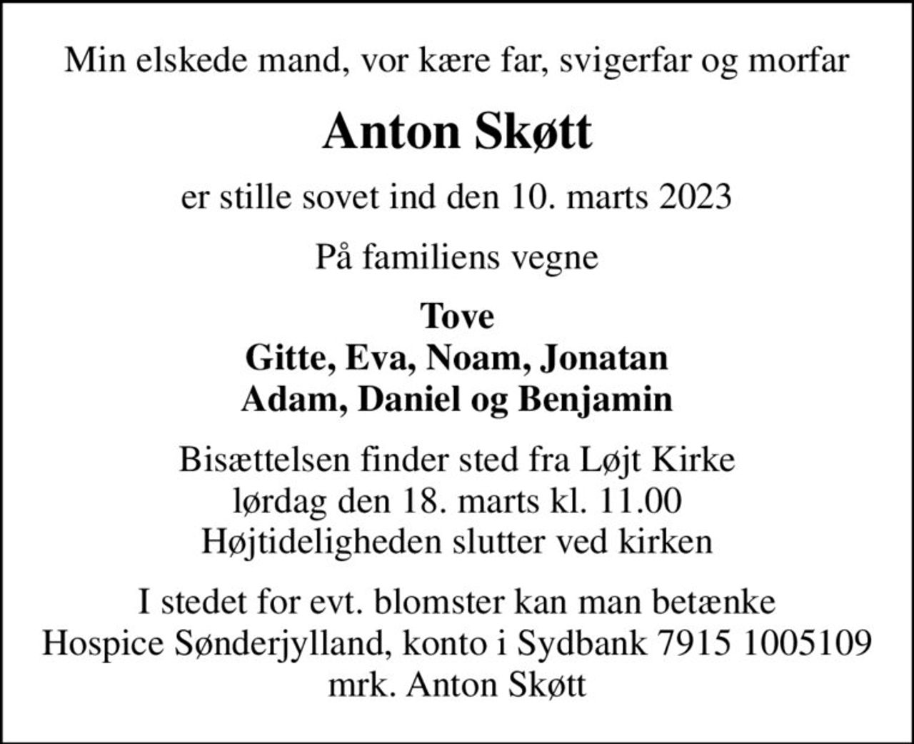 Min elskede mand, vor kære far, svigerfar og morfar
Anton Skøtt
er stille sovet ind den 10. marts 2023
På familiens vegne
Tove Gitte, Eva, Noam, Jonatan Adam, Daniel og Benjamin
Bisættelsen finder sted fra Løjt Kirke  lørdag den 18. marts kl. 11.00  Højtideligheden slutter ved kirken
I stedet for evt. blomster kan man betænke
					Hospice Sønderjylland konto79151005109mrk. Anton
					Skøtt