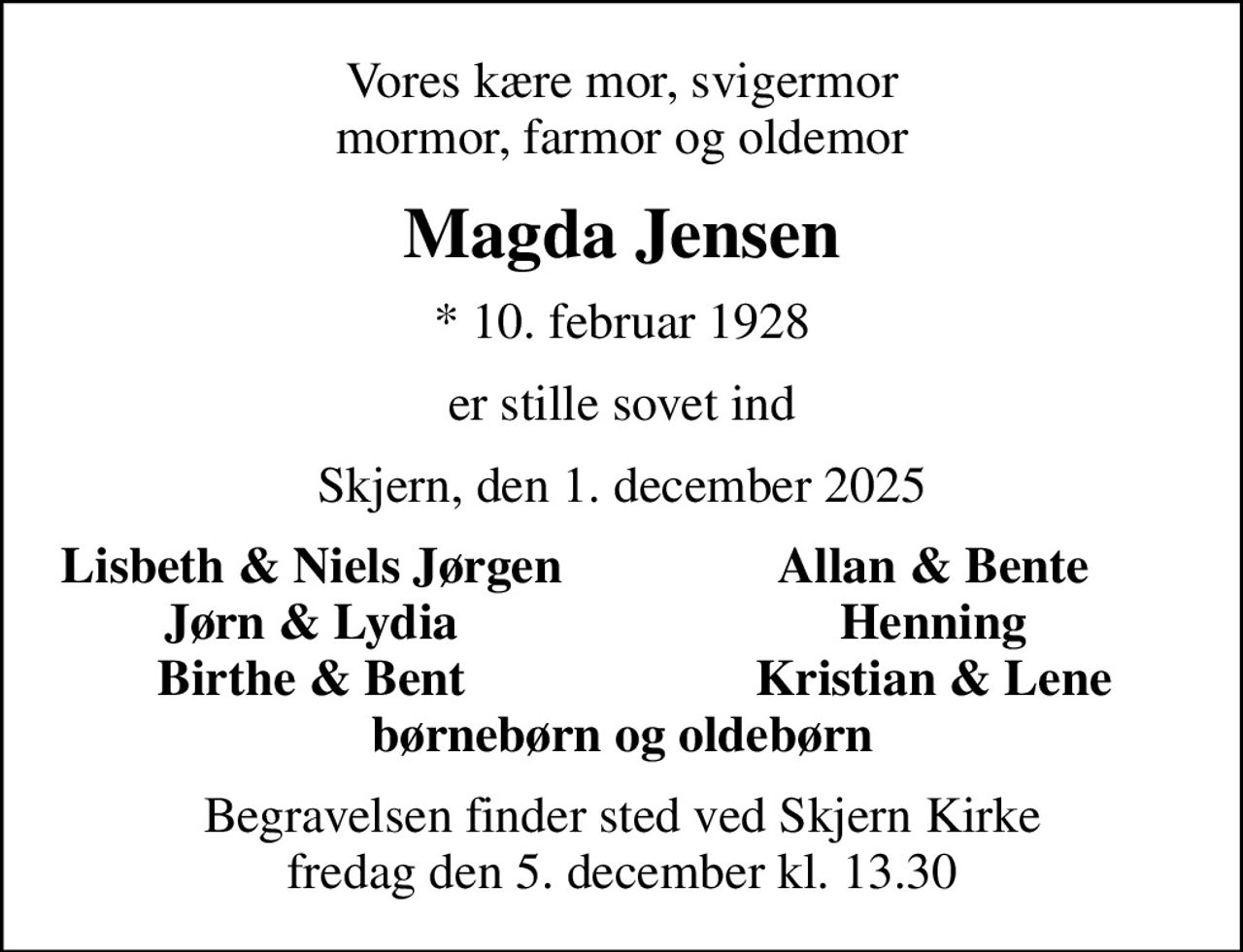 Vores kære mor, svigermor mormor, farmor og oldemor
Magda Jensen
* 10. februar 1928
er stille sovet ind
Skjern, den 1. december 2025
Lisbeth & Niels Jørgen
Allan & Bente
Jørn & Lydia
Henning
Birthe & Bent
Kristian & Lene
Begravelsen finder sted ved Skjern Kirke  fredag den 5. december kl. 13.30