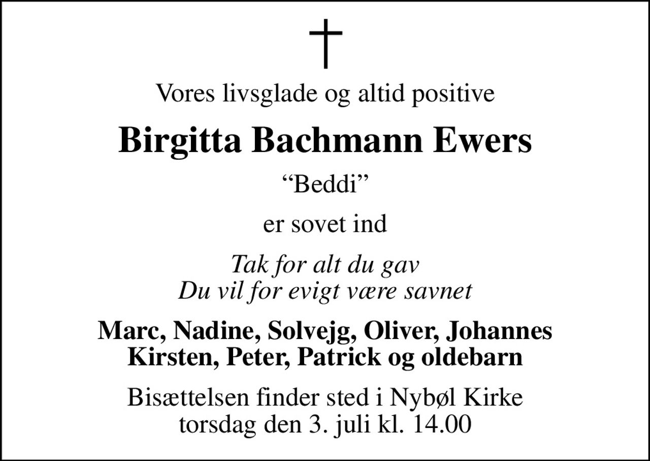 Vores livsglade og altid positive
Birgitta Bachmann Ewers
Beddi
er sovet ind
Tak for alt du gav Du vil for evigt være savnet
Marc, Nadine, Solvejg, Oliver, Johannes Kirsten, Peter, Patrick og oldebarn
Bisættelsen finder sted i Nybøl Kirke  torsdag den 3. juli kl. 14.00