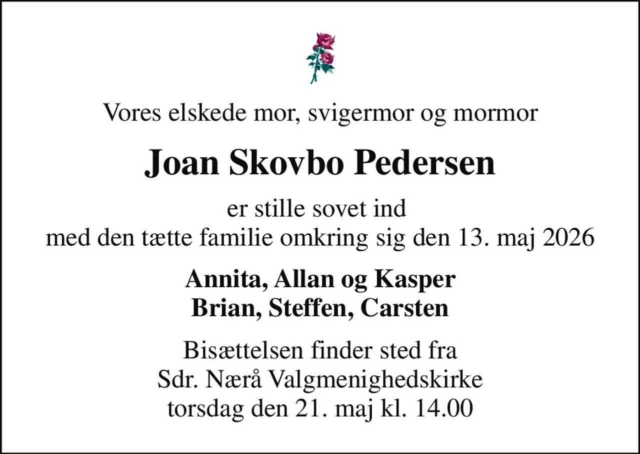 Vores elskede mor, svigermor og mormor
Joan Skovbo Pedersen
er stille sovet ind  med den tætte familie omkring sig den 13. maj 2026
Annita, Allan og Kasper Brian, Steffen, Carsten
Bisættelsen finder sted fra Sdr. Nærå Valgmenighedskirke  torsdag den 21. maj kl. 14.00
