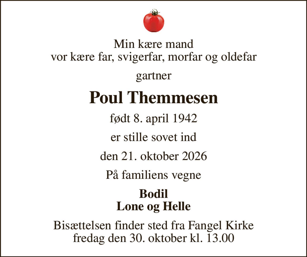 Min kære mand vor kære far, svigerfar, morfar og oldefar
gartner
Poul Themmesen
født 8. april 1942
er stille sovet ind
den 21. oktober 2026
På familiens vegne
Bodil Lone og Helle
Bisættelsen finder sted fra Fangel Kirke  fredag den 30. oktober kl. 13.00