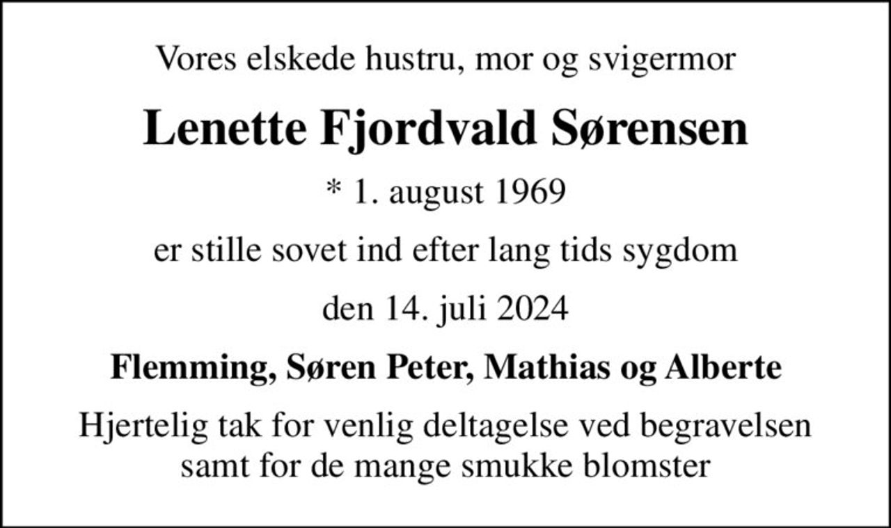 Vores elskede hustru, mor og svigermor
Lenette Fjordvald Sørensen
* 1. august 1969
er stille sovet ind efter lang tids sygdom
den 14. juli 2024
Flemming, Søren Peter, Mathias og Alberte
Hjertelig tak for venlig deltagelse ved begravelsen samt for de mange smukke blomster