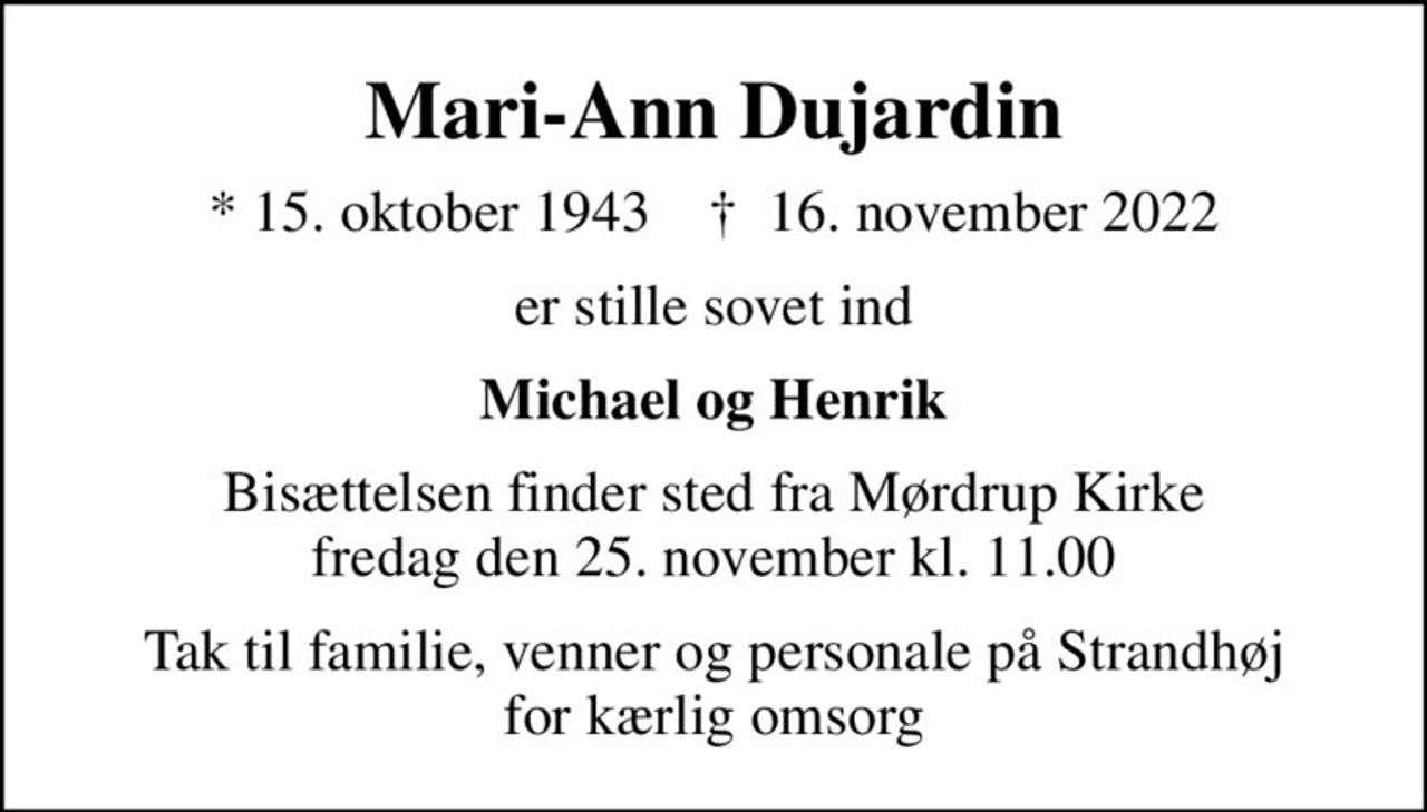 Mari-Ann Dujardin
* 15. oktober 1943    ✝ 16. november 2022
er stille sovet ind
Michael og Henrik
Bisættelsen finder sted fra Mørdrup Kirke  fredag den 25. november kl. 11.00 
Tak til familie, venner og personale på Strandhøj for kærlig omsorg