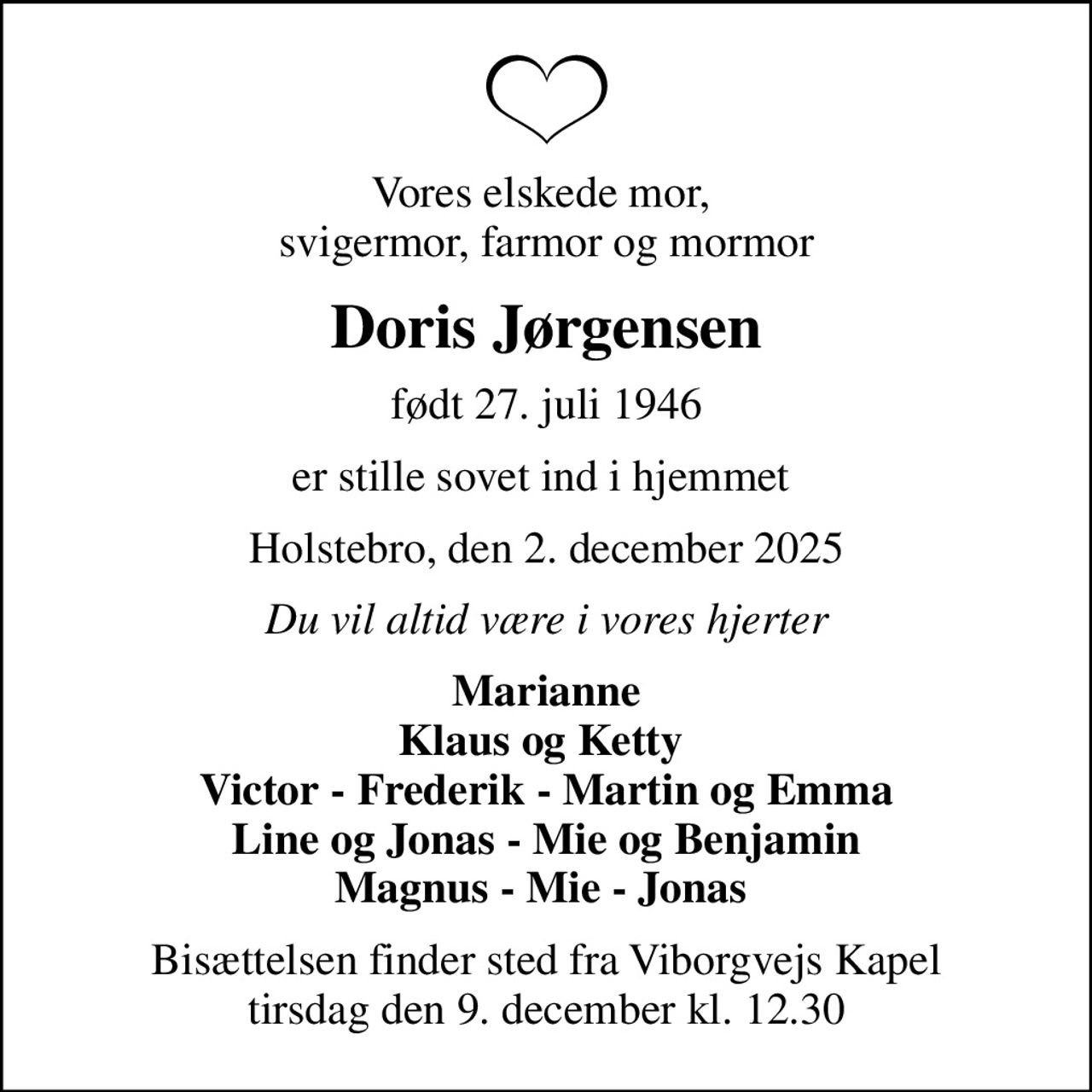 Vores elskede mor,  svigermor, farmor og mormor
Doris Jørgensen
født 27. juli 1946
er stille sovet ind i hjemmet 
Holstebro, den 2. december 2025
Du vil altid være i vores hjerter
Marianne Klaus og Ketty  Victor - Frederik - Martin og Emma Line og Jonas - Mie og Benjamin Magnus - Mie - Jonas 
Bisættelsen finder sted fra Viborgvejs Kapel  tirsdag den 9. december kl. 12.30