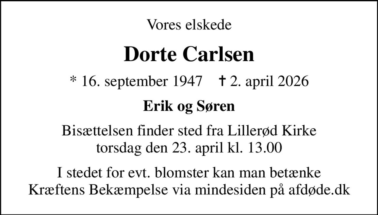 Vores elskede
Dorte Carlsen
* 16. september 1947    ✝ 2. april 2026
Erik og Søren
Bisættelsen finder sted fra Lillerød Kirke  torsdag den 23. april kl. 13.00 
I stedet for evt. blomster kan man betænke
					Kræftens Bekæmpelse via mindesiden på afdøde.dk