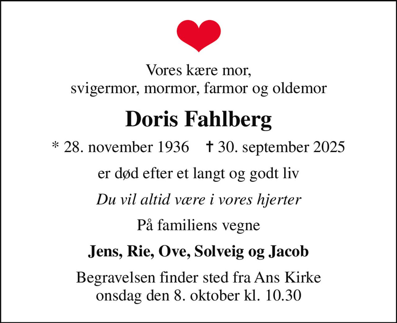 Vores kære mor, svigermor, mormor, farmor og oldemor
Doris Fahlberg
* 28. november 1936    ✝ 30. september 2025
er død efter et langt og godt liv
Du vil altid være i vores hjerter
På familiens vegne
Jens, Rie, Ove, Solveig og Jacob
Begravelsen finder sted fra Ans Kirke  onsdag den 8. oktober kl. 10.30