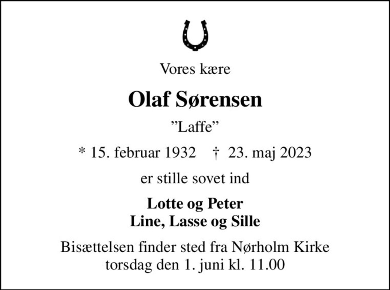 Vores kære
Olaf Sørensen
Laffe
* 15. februar 1932    ✝ 23. maj 2023
er stille sovet ind
Lotte og Peter Line, Lasse og Sille
Bisættelsen finder sted fra Nørholm Kirke  torsdag den 1. juni kl. 11.00