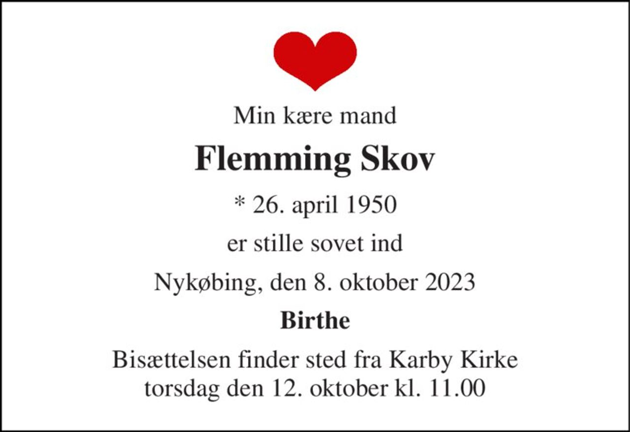 Min kære mand 
Flemming Skov 
*​ 26. april 1950 
er stille sovet ind 
Nykøbing, den 8. oktober 2023 
Birthe 
Bisættelsen​ finder sted fra Karby Kirke​ torsdag den 12. oktober​ kl. 11.00
