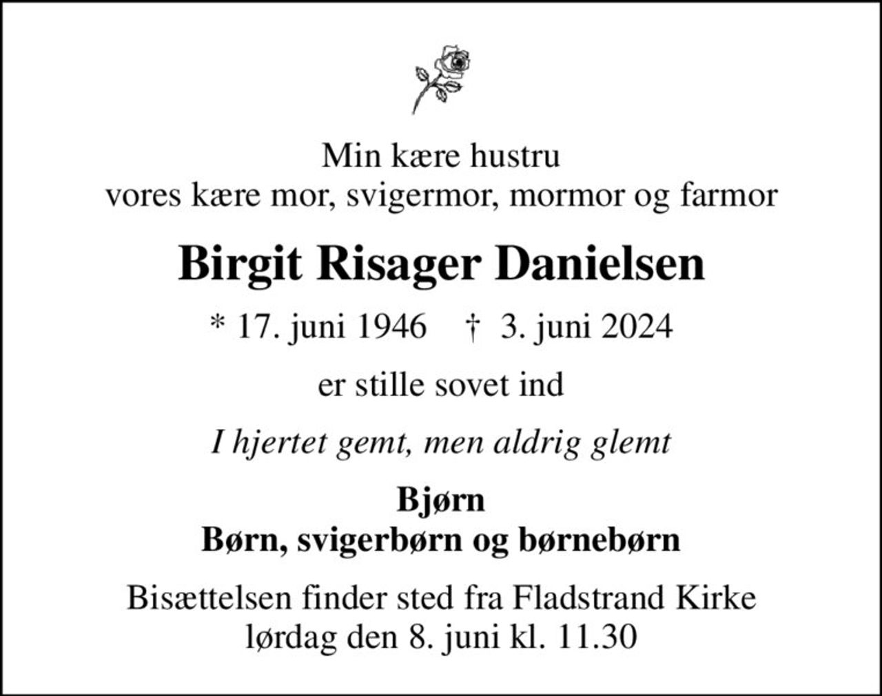 Min kære hustru vores kære mor, svigermor, mormor og farmor
Birgit Risager Danielsen
* 17. juni 1946    ✝ 3. juni 2024
er stille sovet ind
I hjertet gemt, men aldrig glemt
Bjørn Børn, svigerbørn og børnebørn
Bisættelsen finder sted fra Fladstrand Kirke lørdag den 8. juni kl. 11.30