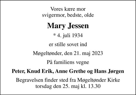 Vores kære mor svigermor, bedste, olde
Mary Jessen
* 4. juli 1934
er stille sovet ind
Møgeltønder, den 21. maj 2023
På familiens vegne
Peter, Knud Erik, Anne Grethe og Hans Jørgen
Begravelsen finder sted fra Møgeltønder Kirke  torsdag den 25. maj kl. 13.30