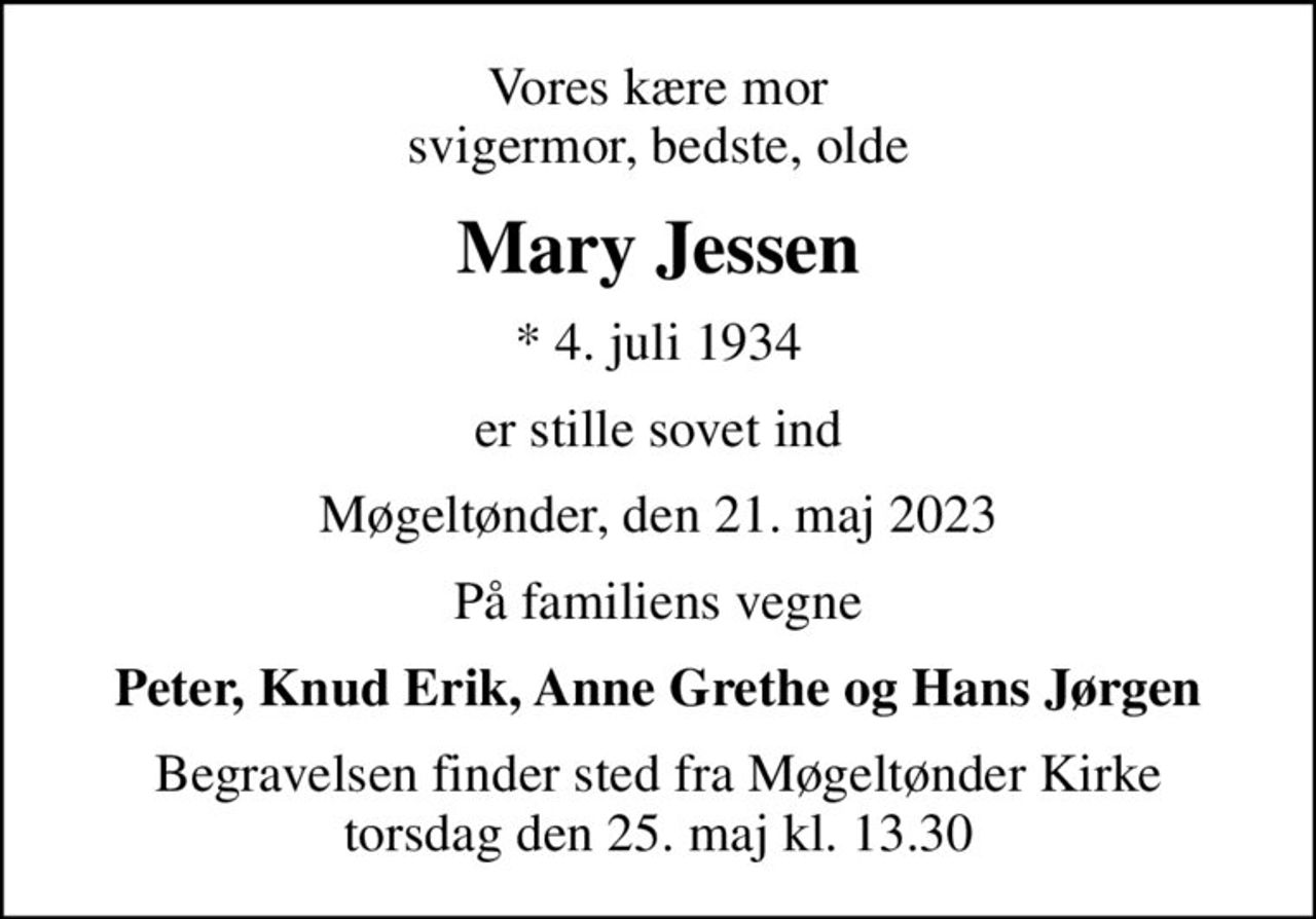 Vores kære mor svigermor, bedste, olde
Mary Jessen
* 4. juli 1934
er stille sovet ind
Møgeltønder, den 21. maj 2023
På familiens vegne
Peter, Knud Erik, Anne Grethe og Hans Jørgen
Begravelsen finder sted fra Møgeltønder Kirke  torsdag den 25. maj kl. 13.30
