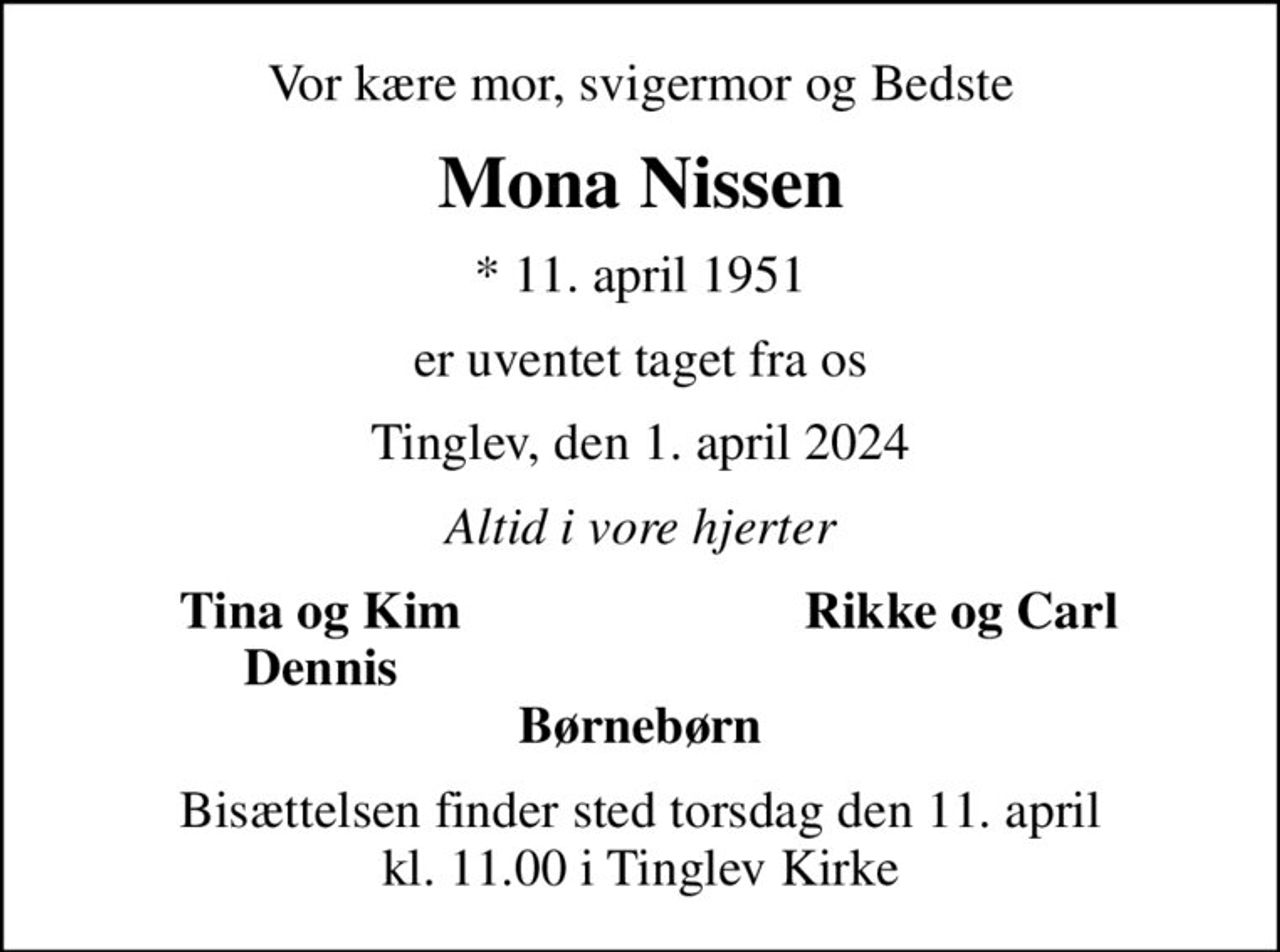 Vor kære mor, svigermor og Bedste
Mona Nissen
* 11. april 1951
er uventet taget fra os
Tinglev, den 1. april 2024
Altid i vore hjerter
Tina og Kim
Rikke og Carl
Dennis
Bisættelsen finder sted torsdag den 11. april kl. 11.00 i Tinglev Kirke