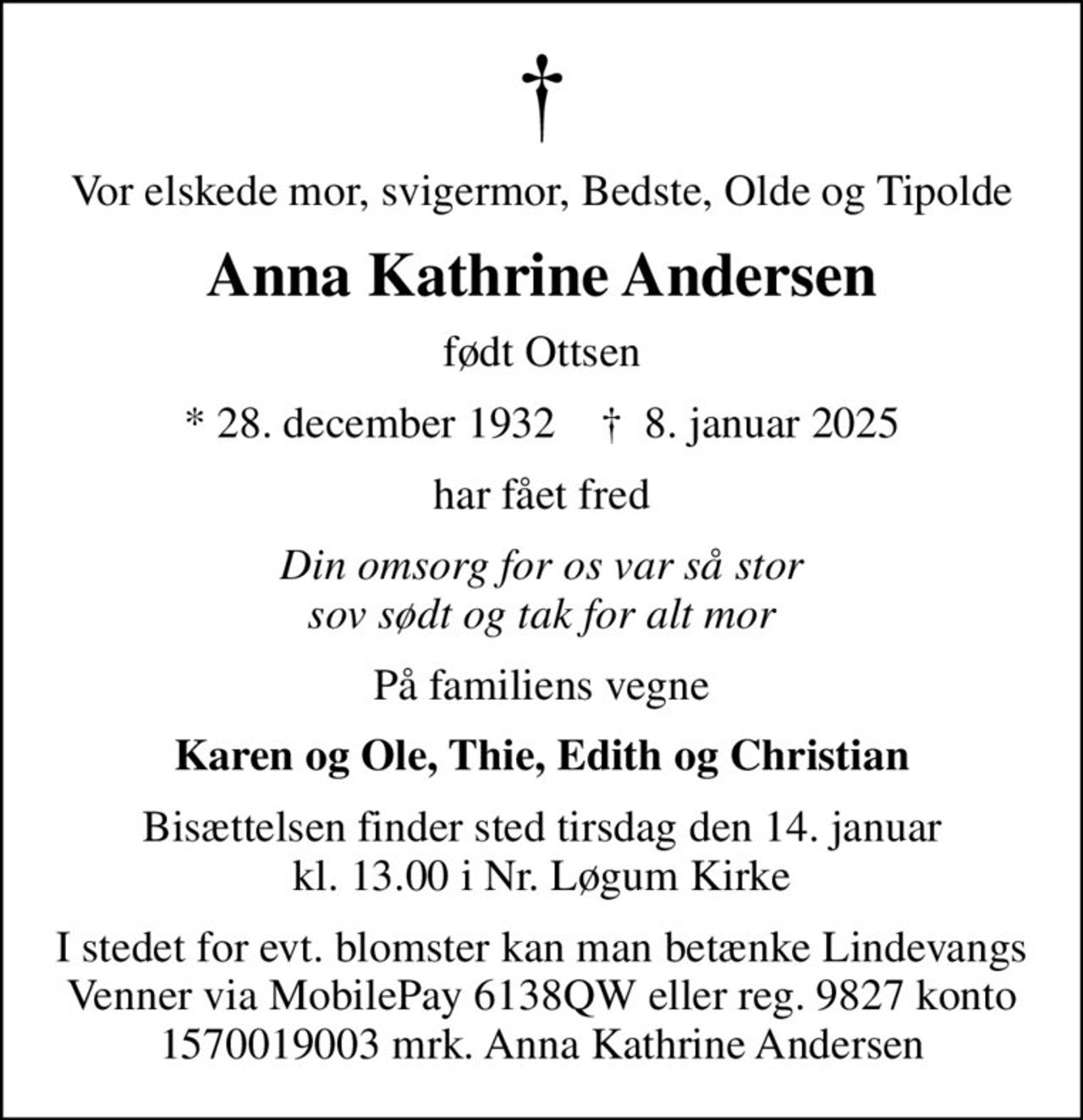 Vor elskede mor, svigermor, Bedste, Olde og Tipolde
Anna Kathrine Andersen
født Ottsen
* 28. december 1932    ✝ 8. januar 2025
har fået fred
Din omsorg for os var så stor sov sødt og tak for alt mor
På familiens vegne
Karen og Ole, Thie, Edith og Christian
Bisættelsen finder sted tirsdag den 14. januar kl. 13.00 i Nr. Løgum Kirke
I stedet for evt. blomster kan man betænke Lindevangs Venner via MobilePay 6138QW eller reg. 9827 konto 1570019003 mrk. Anna Kathrine Andersen