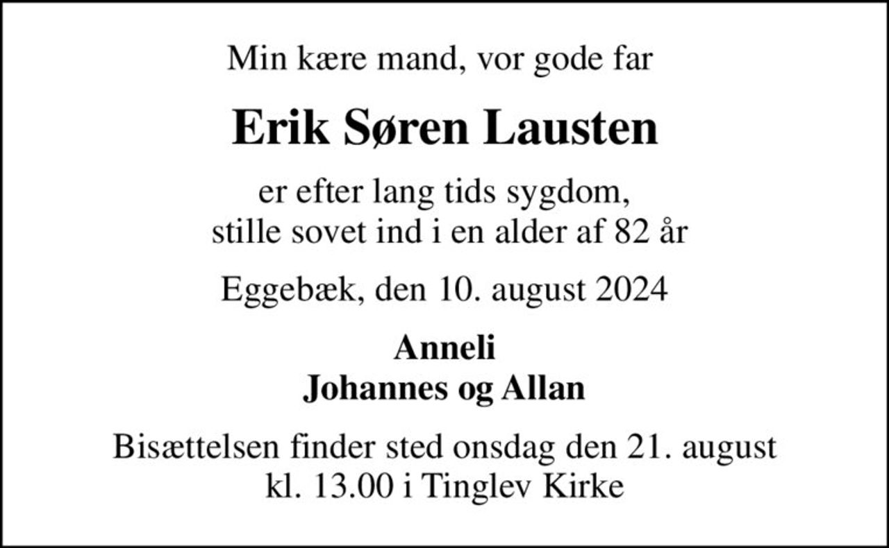 Min kære mand, vor gode far 
Erik Søren Lausten
er efter lang tids sygdom,  stille sovet ind i en alder af 82 år
Eggebæk, den 10. august 2024
Anneli Johannes og Allan
Bisættelsen finder sted onsdag den 21. august kl. 13.00 i Tinglev Kirke