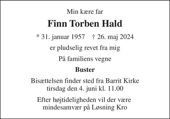 Min kære far 
Finn Torben Hald 
* 31. januar 1957    &#x2020; 26. maj 2024 
er pludselig revet fra mig 
På familiens vegne 
Buster 
Bisættelsen finder sted fra Barrit Kirke tirsdag den 4. juni kl. 11.00 
Efter højtideligheden vil der være  mindesamvær på Løsning Kro