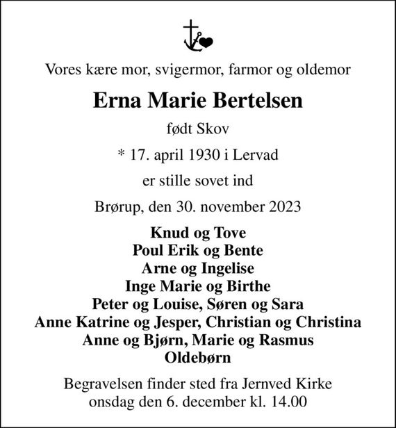 Vores kære mor, svigermor, farmor og oldemor
Erna Marie Bertelsen
født Skov
* 17. april 1930 i Lervad
er stille sovet ind
Brørup, den 30. november 2023
Knud og Tove Poul Erik og Bente Arne og Ingelise Inge Marie og Birthe Peter og Louise, Søren og Sara Anne Katrine og Jesper, Christian og Christina Anne og Bjørn, Marie og Rasmus Oldebørn
Begravelsen finder sted fra Jernved Kirke  onsdag den 6. december kl. 14.00