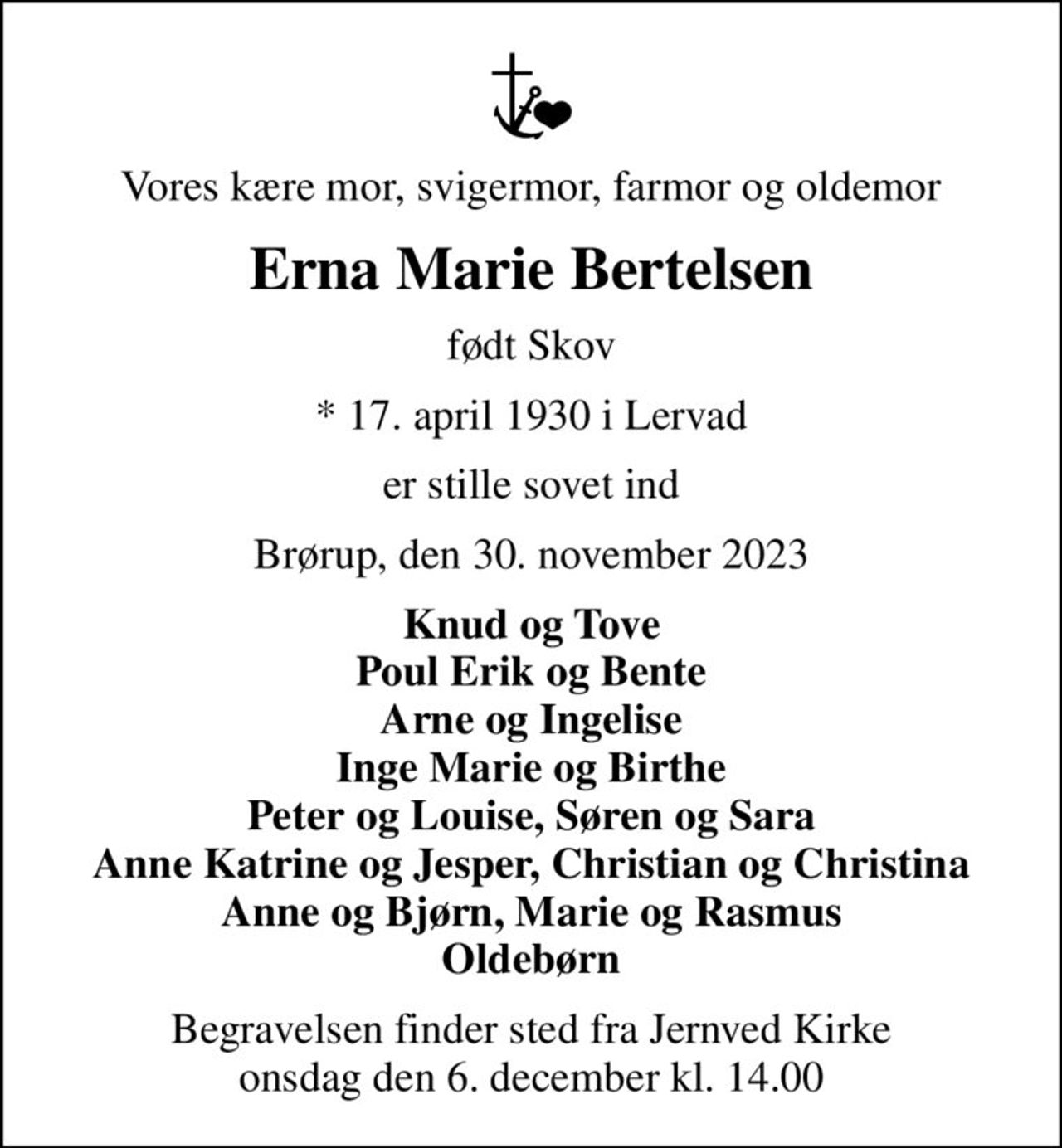 Vores kære mor, svigermor, farmor og oldemor
Erna Marie Bertelsen
født Skov
* 17. april 1930 i Lervad
er stille sovet ind
Brørup, den 30. november 2023
Knud og Tove Poul Erik og Bente Arne og Ingelise Inge Marie og Birthe Peter og Louise, Søren og Sara Anne Katrine og Jesper, Christian og Christina Anne og Bjørn, Marie og Rasmus Oldebørn
Begravelsen finder sted fra Jernved Kirke  onsdag den 6. december kl. 14.00