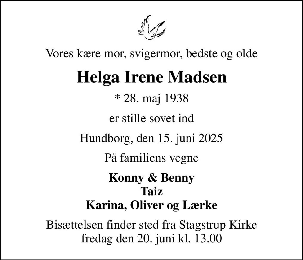 Vores kære mor, svigermor, bedste og olde
Helga Irene Madsen
* 28. maj 1938
er stille sovet ind
Hundborg, den 15. juni 2025
På familiens vegne
Konny & Benny Taiz Karina, Oliver og Lærke
Bisættelsen finder sted fra Stagstrup Kirke  fredag den 20. juni kl. 13.00