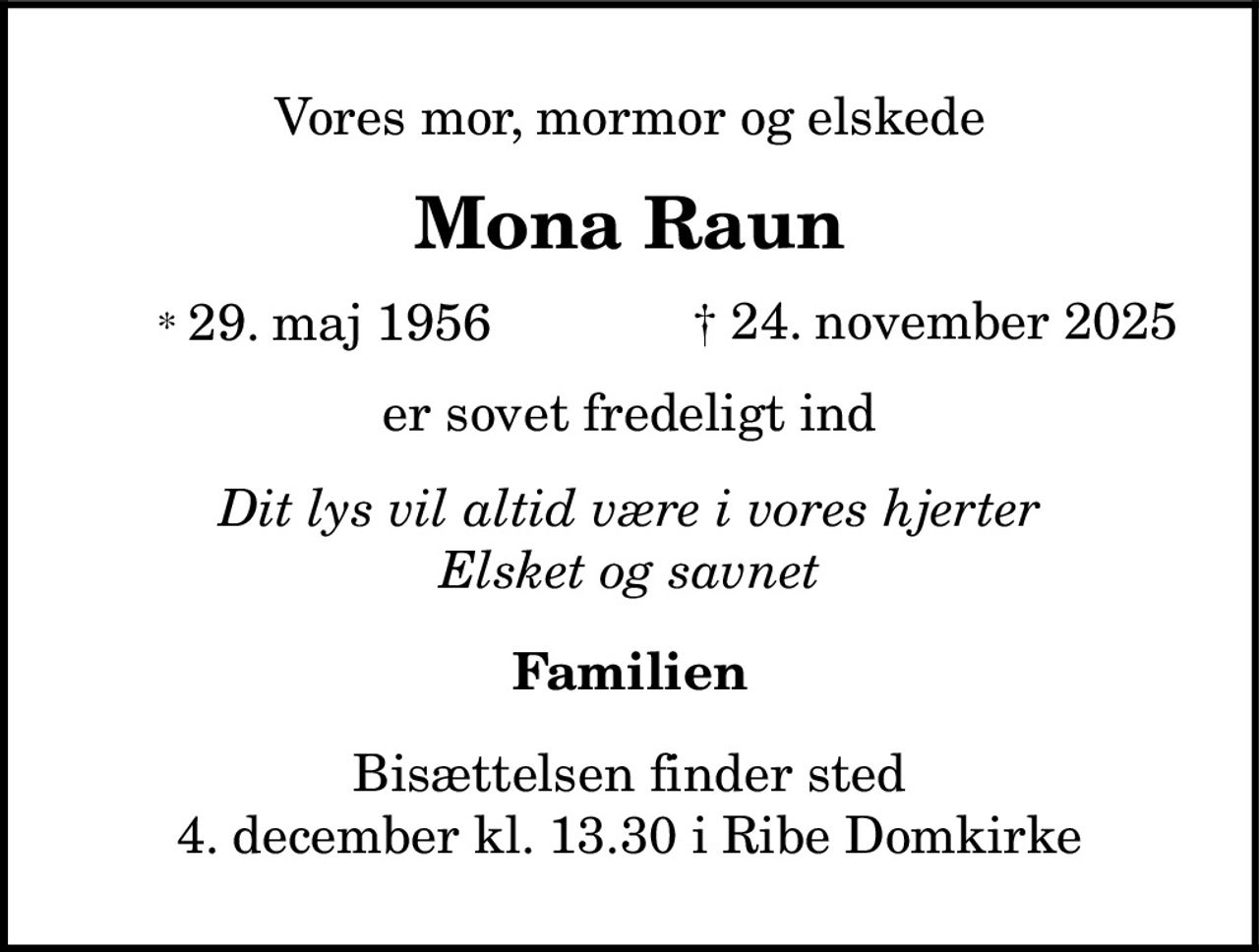 Vores mor, mormor og elskede
Mona Raun
* 29. maj 1956 † 24. november 2025
er sovet fredeligt ind
Dit lys vil altid være i vores hjerter
Elsket og savnet
Familien
Bisættelsen finder sted
4. december kl. 13.30 i Ribe Domkirke