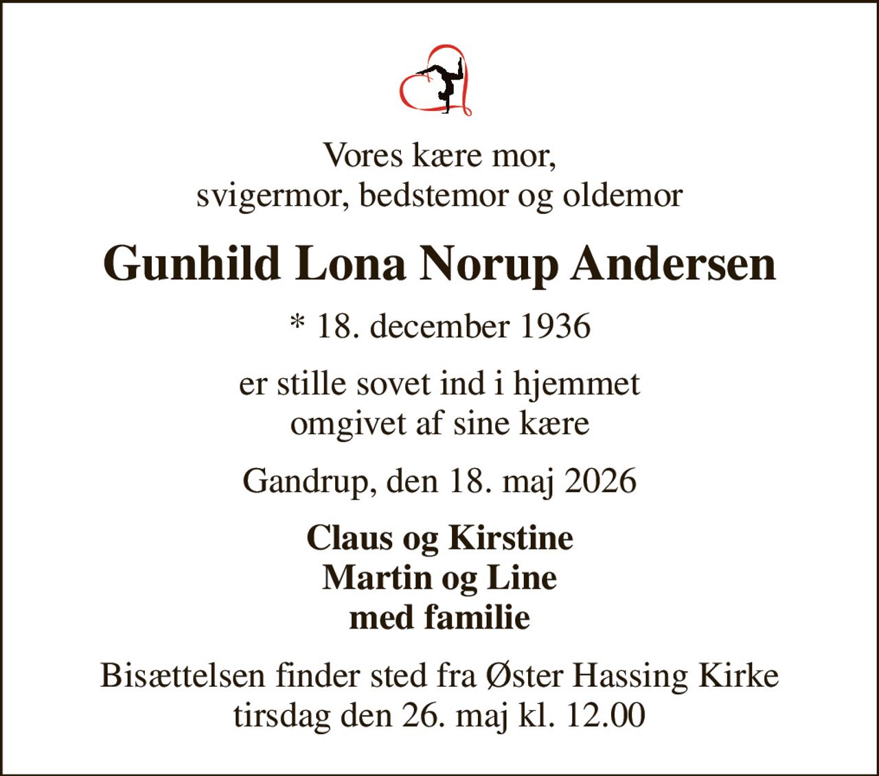 Vores kære mor, svigermor, bedstemor og oldemor
Gunhild Lona Norup Andersen
* 18. december 1936
er stille sovet ind i hjemmet omgivet af sine kære
Gandrup, den 18. maj 2026
Claus og Kirstine Martin og Line med familie
Bisættelsen finder sted fra Øster Hassing Kirke  tirsdag den 26. maj kl. 12.00