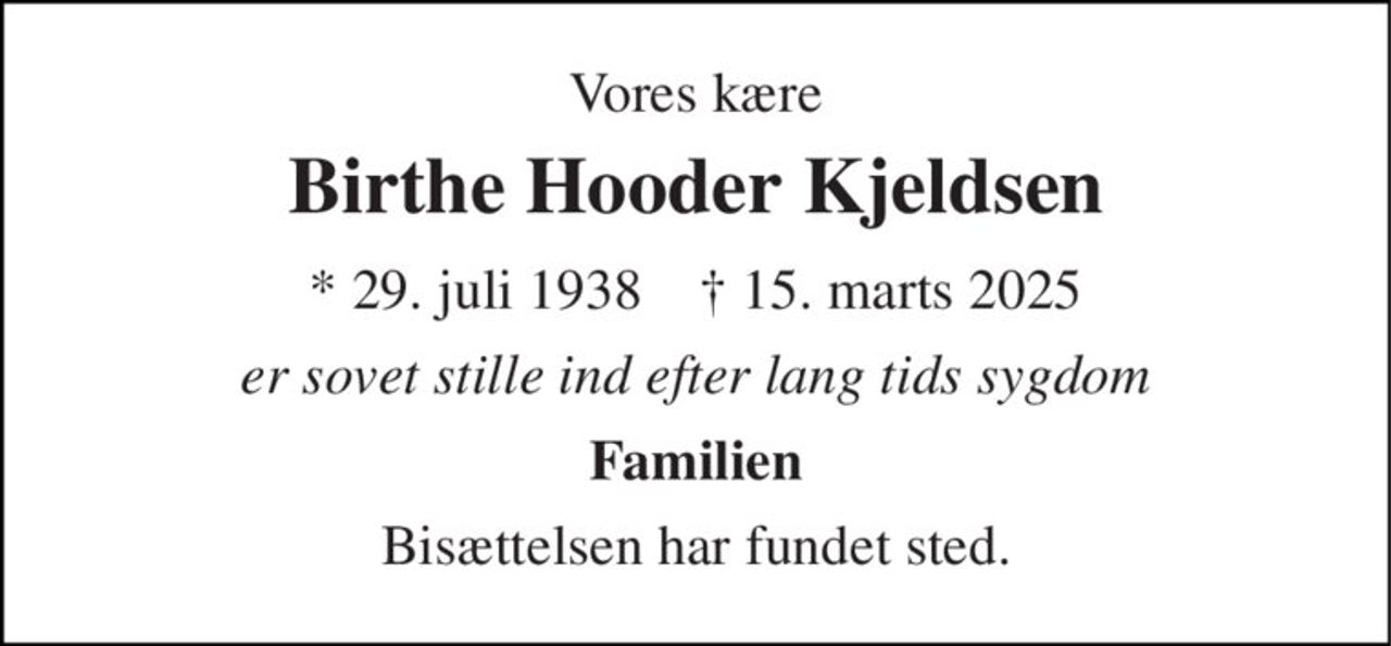 Vores kære 
Birthe Hooder Kjeldsen 
* 29. juli 1938    ✝ 15. marts 2025 
er sovet stille ind efter lang tids sygdom 
Familien 
Bisættelsen har fundet sted.