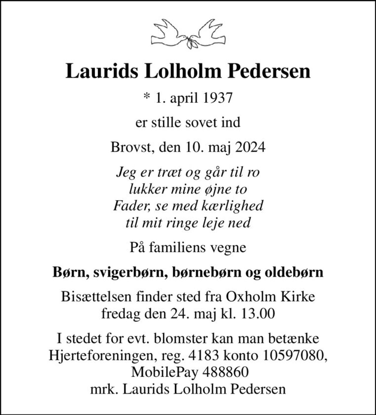 Laurids Lolholm Pedersen
* 1. april 1937
er stille sovet ind
Brovst, den 10. maj 2024
Jeg er træt og går til ro lukker mine øjne to Fader, se med kærlighed til mit ringe leje ned
På familiens vegne
Børn, svigerbørn, børnebørn og oldebørn
Bisættelsen finder sted fra Oxholm Kirke  fredag den 24. maj kl. 13.00 
I stedet for evt. blomster kan man betænke
					Hjerteforeningen reg.4183,konto10597080mrk. Laurids Lolholm
					Pedersen
I stedet for evt. blomster kan man betænke Hjerteforeningen, reg. 4183 konto 10597080,  MobilePay 488860 mrk. Laurids Lolholm Pedersen