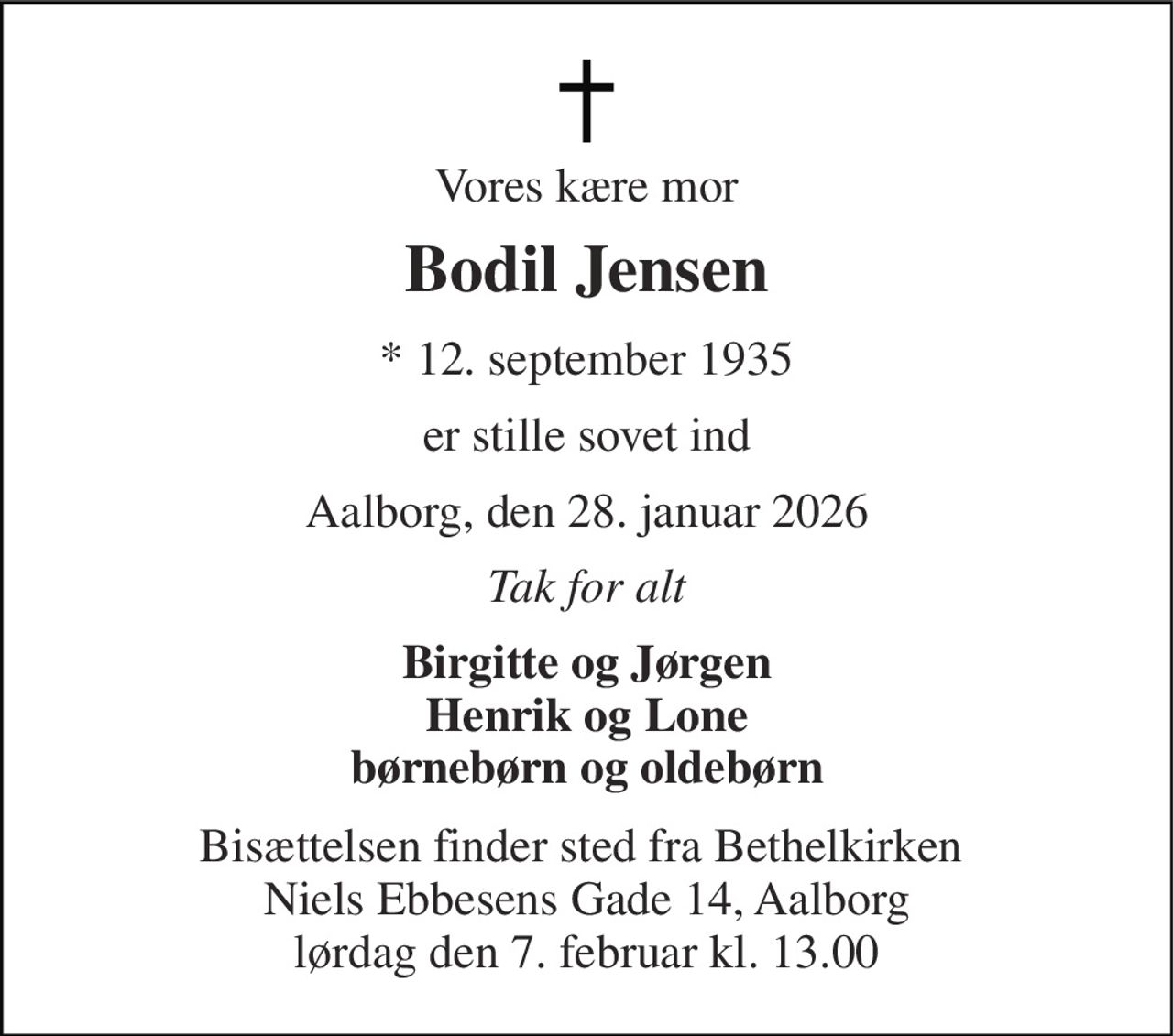 Vores kære mor 
Bodil Jensen 
* 12. september 1935 
er stille sovet ind 
Aalborg, den 28. januar 2026 
Tak for alt 
Birgitte og Jørgen Henrik og Lone børnebørn og oldebørn 
Bisættelsen finder sted fra Bethelkirken  Niels Ebbesens Gade 14, Aalborg lørdag den 7. februar kl. 13.00