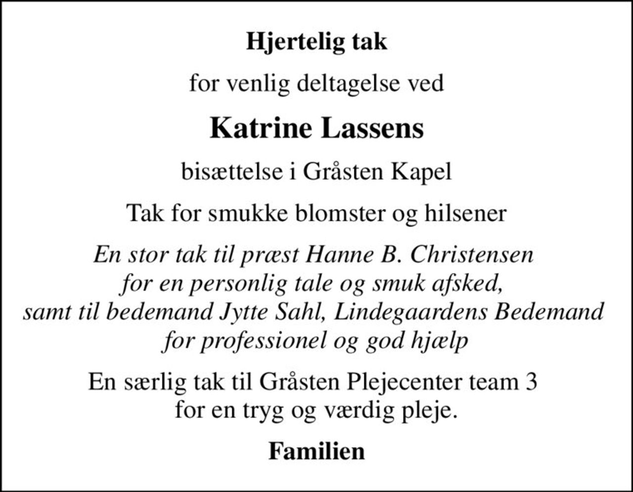 Hjertelig tak
for venlig deltagelse ved
Katrine Lassens
 bisættelse i Gråsten Kapel 
Tak for smukke blomster og hilsener
En stor tak til præst Hanne B. Christensen  for en personlig tale og smuk afsked,  samt til bedemand Jytte Sahl, Lindegaardens Bedemand  for professionel og god hjælp
En særlig tak til Gråsten Plejecenter team 3  for en tryg og værdig pleje.
Familien
