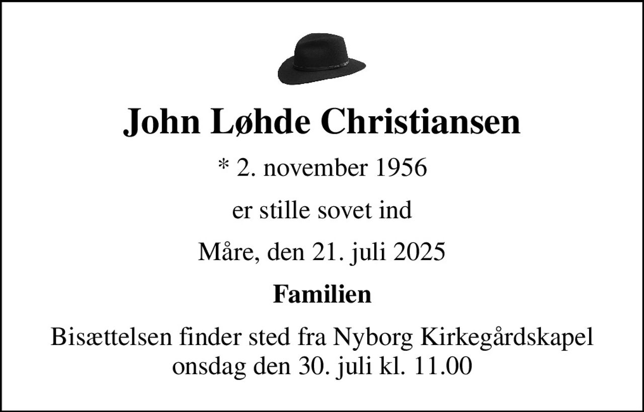 John Løhde Christiansen
* 2. november 1956
er stille sovet ind
Måre, den 21. juli 2025
Familien
Bisættelsen finder sted fra Nyborg Kirkegårdskapel  onsdag den 30. juli kl. 11.00