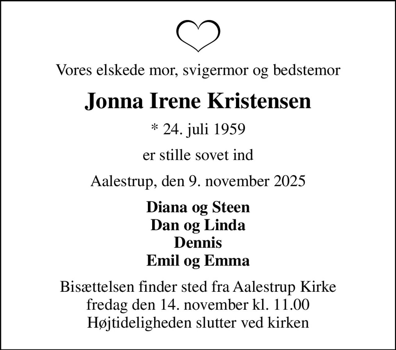 Vores elskede mor, svigermor og bedstemor
Jonna Irene Kristensen
* 24. juli 1959
er stille sovet ind
Aalestrup, den 9. november 2025
Diana og Steen Dan og Linda Dennis Emil og Emma
Bisættelsen finder sted fra Aalestrup Kirke  fredag den 14. november kl. 11.00  Højtideligheden slutter ved kirken