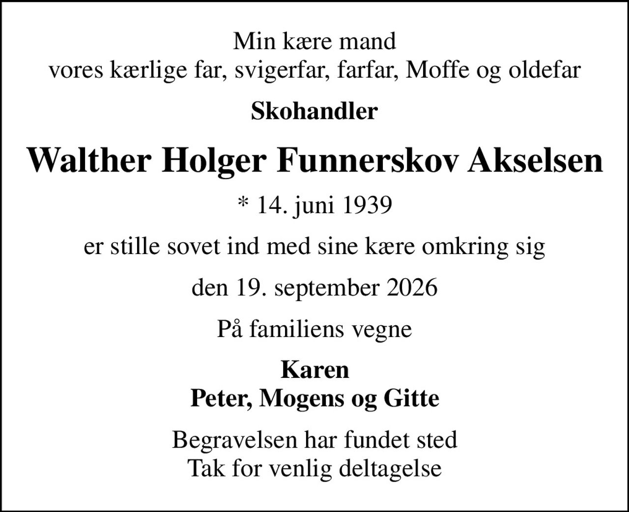 Min kære mand vores kærlige far, svigerfar, farfar, Moffe og oldefar
Skohandler
Walther Holger Funnerskov Akselsen
* 14. juni 1939
er stille sovet ind med sine kære omkring sig
den 19. september 2026
På familiens vegne
Karen Peter, Mogens og Gitte
Begravelsen har fundet sted Tak for venlig deltagelse
